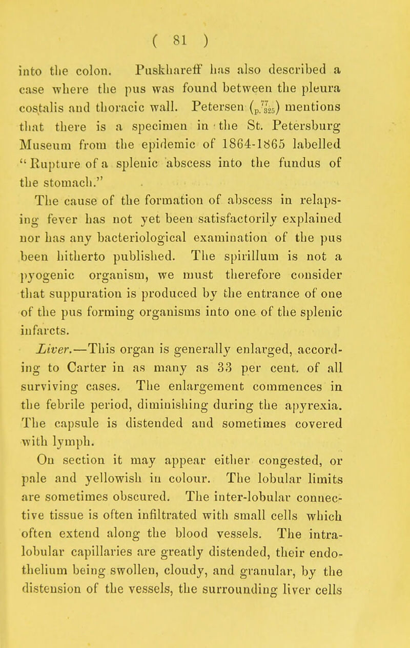 into tlie colon. PuskharefF luis also described a case where the pus was found between the pleura costalis and thoracic wall. Petersen (p.^gs) mentions tliat there is a specimen in • the St. Petersburg Museum from the epidemic of 1864-1865 labelled  Rupture of a splenic abscess into the fundus of the stomach. The cause of the formation of abscess in relaps- ing fever has not yet been satisfactorily explained Dor has any bacteriological examination of the pus been hitherto published. The spirillum is not a pyogenic organism, we must therefore consider that suppuration is produced by the entrance of one of the pus forming organisms into one of the splenic infarcts. Liver.—This organ is generally enlarged, accord- ing to Carter in as many as 33 per cent, of all surviving cases. The enlargement commences in the febrile period, diminishing during the apyrexia. The capsule is distended and sometimes covered with lymph. On section it may appear either congested, or pale and yellowish in colour. The lobular limits are sometimes obscured. The inter-lobular connec- tive tissue is often infiltrated with small cells which often extend along the blood vessels. The intra- lobular capillaries are greatly distended, their endo- thelium being swollen, cloudy, and granular, by the distension of the vessels, the surrounding liver cells