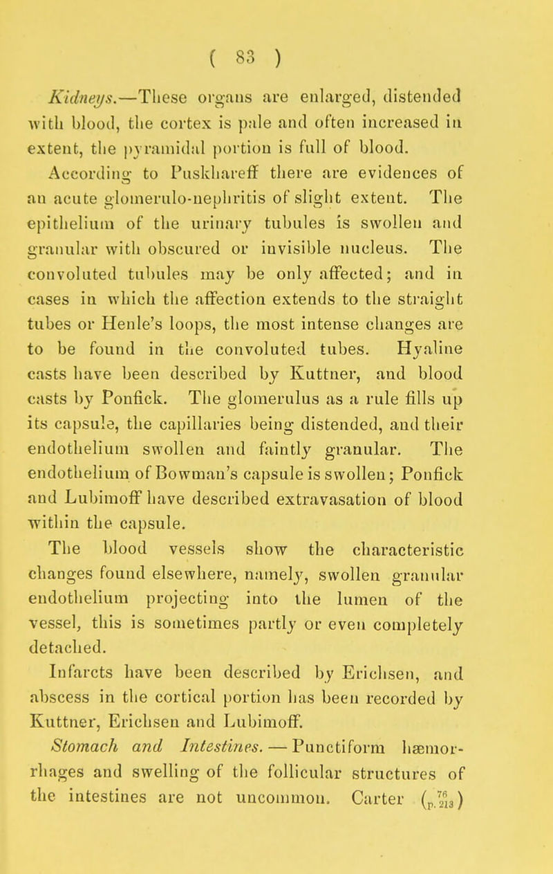 Kidneijs.—These organs are eulargeil, distended with blood, the cortex is pule and often increased in extent, the pyramidal j)ortiou is full of blood. Aocordiii: to Puskhareff there are evidences of an acute glomerulo-nephritis of slight extent. The epithelium of the urinary tubules is swollen and granular with obscured or invisible nucleus. The convoluted tubules may be only affected; and in cases in which the affection extends to the straight tubes or Henle's loops, the most intense changes are to be found in the convoluted tubes. Hyaline casts have been described by Kuttner, and blood casts by Ponfick. The glomerulus as a rule fills up its capsule, the capillaries being distended, and their endothelium swollen and faintly granular. The endothelium of Bowman's capsule is swollen; Ponfick and Lubimoff have described extravasation of blood Tvithin the capsule. The blood vessels show the characteristic changes found elsewhere, namelj^, swollen granular endothelium projecting into the lumen of the vessel, this is sometimes partly or even completely detached. Infarcts have been described by Erichsen, and abscess in the cortical {)ortion has been recorded by Kuttner, Erichsen and LubimofF. Stomach and Intestines. — Punctiform hsBnior- rliages and swelling of the follicular structures of the intestines are not uncommon. Carter (p.zls)