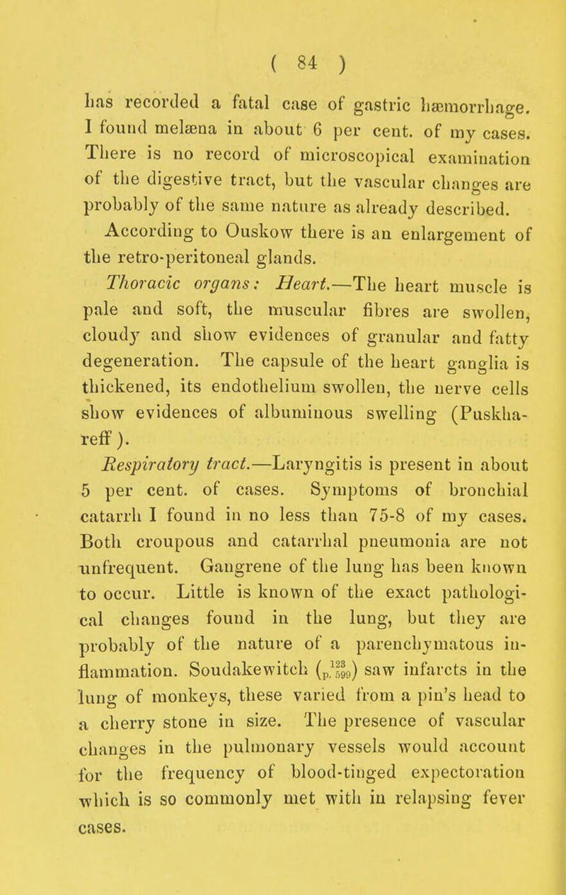 lias recorded a fatal case of gastric liaemorrbage. I found melasna in about 6 per cent, of my cases. There is no record of microscopical examination of the digestive tract, but the vascular changes are probably of the same nature as already described. According to Ouskow there is an enlargement of the retro-peritoneal glands. Thoracic organs: Heart.—The heart muscle is pale and soft, the muscular fibres are swollen, cloud}' and show evidences of granular and fatty degeneration. The capsule of the heart ganglia is thickened, its endothelium swollen, the nerve cells show evidences of albuminous swelling (Puskha- reflf). Respiratory tract.—Laryngitis is present in about 5 per cent, of cases. Symptoms of bronchial catarrh I found in no less than 75-8 of my cases. Both croupous and catarrhal pneumonia are not unfrequent. Gangrene of the lung has been known to occur. Little is known of the exact pathologi- cal changes found in the lung, but they are probably of the nature of a parenchymatous in- flammation. Soudakewitch {p.^599) saw infarcts in the lung of monkeys, these varied from a pin's head to a cherry stone in size. The presence of vascular changes in the pulmonary vessels would account for the frequency of blood-tinged expectoration which is so commonly met with iu relapsing fever cases.