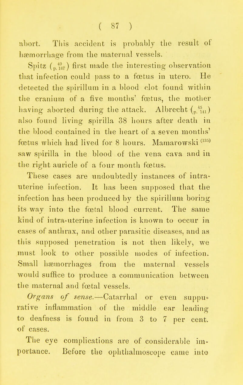 :il)ort. Tin's .accident is probubly the result of lia?morrliage from the maternal vessels. Spitz first made the interesting observation that infection could pass to a foetus in utero. He detected the spirillum in a blood clot found within the cranium of a five months' foetus, the mother having aborted during the attack. Albrecht (p.^m) also found living spirilla 38 hours after death in the blood contained in the heart of a seven months' foetus which had lived for 8 hours. Mamarowski ^^^^^ saw spirilla in the blood of the vena cava and iu the riyht auricle of a four month foetus. These cases are undoubtedly instances of intra- uterine infection. It has been supposed that the infection has been produced by the spirillum boring its way into the foetal blood cuiTent. The same kind of intra-uterine infection is known to occur in cases of anthrax, and other parasitic diseases, and as tliis supposed ])enetration is not then likely, we must look to other possible modes of infection. Small hsemorrhao;es from the maternal vessels would suffice to produce a communication between the maternal and foetal vessels. Organs of sense.—Catarrhal or even suppu* rative inflammation of the middle ear leadino; to deafness is found in from 3 to 7 per cent, of cases. The eye complications are of considerable im- portance. Before the ophthalmoscope came into