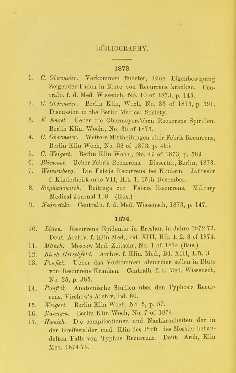 BlfcLIOGllAPllY. 1873. 1. C. Obermeier. Vorkommen feinster, Eiiie Eigenbewegunc' Zeigeuder Faden in Blute von Recixrrens kranken. Cen- tralb. f. d. Med. Wisseuch, No. 10 of 1873, p. 145. 2. C. Obermeier. Berlin Klin, Woch, No. 33 of 1873, p. 391. Discussion in the Berlin Medical Society. 3. F. Enael. Ueber die Obermeyers'cben Recurrens Spirillen, Berlin Klin. Woch., No 35 of 1873. 4. G, Obermeier. Weitere Mittheilungen uber Febris Recurrens, Berlin Klin Woch, No. 38 of 1873, p. 455. 5. C. Weigert. Berlin Klin Woch., No. 49 of 1873, p. 589. G. Bliesener. Ueber Febris Recurrens. Dissertat, Berlin, 1873. 7. Weissenberg. Die Febris Recurrens bei Kiudern. Jahresbr f. Kinderheilkunde VII, Hft. 1, 15th December. 8. Stephanowttch. Beitrage zur Febris Recurrens. Military Medical Journal 118 (Rus.) 9. NedsvetzU. Centralb. f. d. Med. Wissensch, 1873, p. 147. 1874. 10. Linen. Recurrens Epidemie in Breslau, in Jahre 1872-7.^. Deut. Archiv. f. Klin Med., Bd. XIII, Hft. 1, 2, 3 of 1874. 11. Munch. Moscow Med. Zeitschr, No. 1 of 1874 (Rus.) 12. Birch Hirschfeld. Archiv. f. Klin. Med., Bd. XIII, Hft. 3. 13. Ponfick. Ueber das Vorkommen abnormer zellen in Blute von Recurrens Kranken. Centralb. f. d. Med. Wissensch, No. 25, p. 385. 14. Ponfick. Auatomische Studien uber den Typhosis Recur- rens, Virchow's Archiv, Bd. 60. 15. Weigert. Berlin Klin Woch, No. 5, p. 57. 16. Naunym. Berlin Klin Woch, No. 7 of 1874. 17. Iloenich. Die complicationen und Nachkranheiteu der in der Greifswalder med. Klin des Profr. des Mossier behan- delteu Falle von Typhus Recurrens. Deut. Arch, Kliu Med. 1874-75.