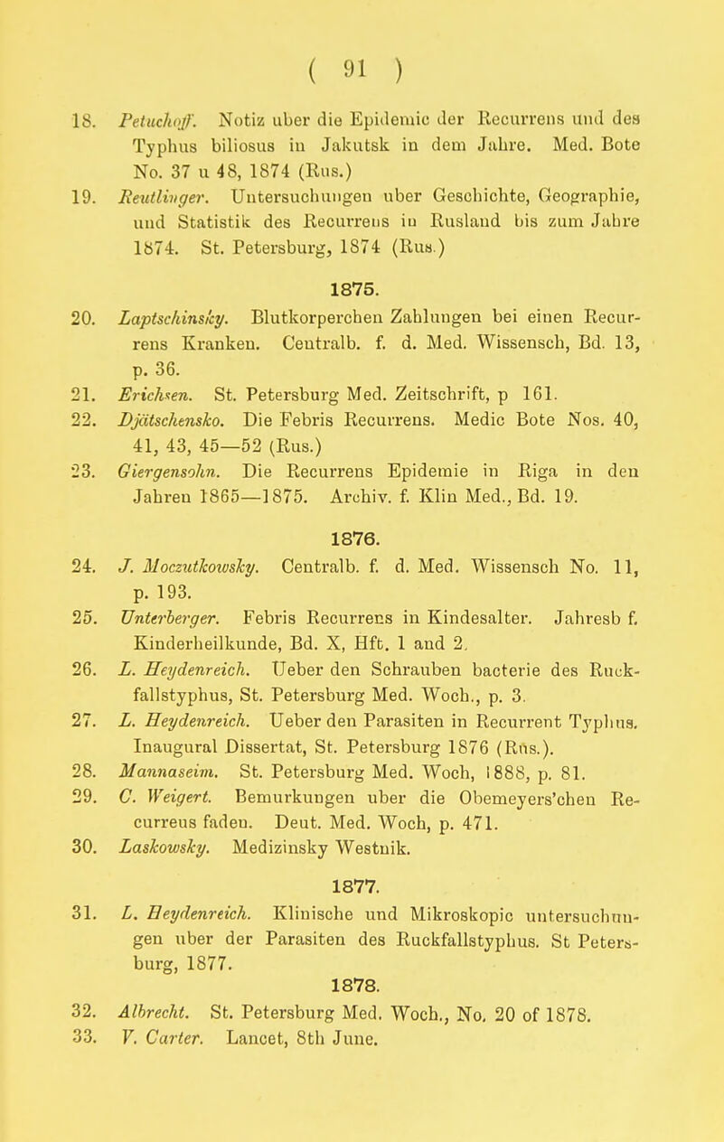 18. Petuchoff. Notiz uber die Epidemic der Recurrens und dea Typhus biliosiis in Jakutsk in dem Jabre. Med. Bote No. 37 u 48, 1874 (Rus.) 19. JReutlinger. Untersuchuiigen uber Gescbichte, Geographie, und Statistik des Recurrens iu Ruslaud bis zum Jabre 1874. St. Petersburg, 1874 (Ruh.) 1875. 20. Laptschinsi'cy. Blutkorperchen Zahlungen bei eiuen Recur- rens Kranken. Ceutralb. f. d. Med. Wissensch, Bd. 13, p. 36. 21. Erichaen. St. Petersburg Med. Zeitschrift, p 161. 22. Djcitschtnsko. Die Febris Recurrens. Medic Bote Nos. 40, 41, 43, 45—52 (Rus.) 23. Giergensohn. Die Recurrens Epideraie in Riga in deu Jahren 1865—1875. Archiv. f. Klin Med., Bd. 19. 1876. 24. J. Moczxdkoivsky. Centralb. f. d. Med. Wissensch No. 11, p. 193. 25. Unterherger. Febris Recurrens in Kindesalter. Jahresb f, Kinderheilkunde, Bd. X, Hfb. 1 and 2. 26. L. Heydenreich. Ueber den Schrauben baoterie des Ruck- fallstyphus, St. Petersburg Med. Woch., p. 3. 27. L. Heydenreich. Ueber den Parasiten in Recurrent Typlina. Inaugural Dissertat, St. Petersburg 1876 (Rus.). 28. Mannaseim. St. Petersburg Med. Woch, 1888, p. 81. 29. C. Weigert. Bemurkungen uber die Obemeyers'chen Re- curreus fadeu. Deut. Med. Woch, p. 471. 30. Lashowsky. Medizinsky Westuik. 1877. 31. L. Heydenreich. Klinische und Mikroskopic untersuchnn- gen uber der Parasiten des Ruckfallstyphus. St Peters- burg, 1877. 1878. 32. Alhrecht. St. Petersburg Med. Woch., No, 20 of 1878, 33. F, Carter. Lancet, 8th June.