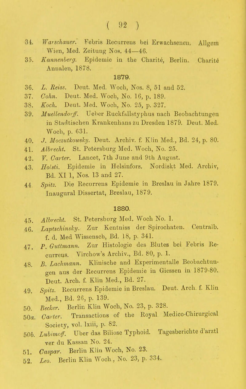 ( ) 34. Warschauer. Febris llecurreus bei Erwachsenen. Allgem Wien, Med. Zeitunp; Nos. 44—46. 35. Kannenherg. Epidemie in the Charite, Berlin. Charity Annalen, 1878. 1879. 36. L. Reiss. Deut. Med. Woch, Nos. 8, 51 and 52. 37. Gohn. Deut. Med. Wocb, No. 16, p. 189. 38. Koch. Deut. Med. Woch, No. 25, p. 327. 39. Muellendorff. Ueber Euckfallstyphus nach Beobachtungeu iu Stadtischen Krankenhans zu Dresden 1879. Deut. Med, Woch, p. 631. 40. J. Moczutkowshy. Deut. Archiv. f. Klin Med., Bd. 24, p. 80. 41. Albrecht. St. Petersburg Med. Woch, No. 25. 42. V. Carter. Lancet, 7th June and 9th August. 43. Soldi. Epidemie in Helsinfors. Nordiskt Med. Archiv, Bd. XI 1, Nos. 13 and 27. 44. Spitz. Die Recurrens Epidemie in Breslau in Jahre 1879. Inaugural Dissertat, Breslau, 1879, 1880. 45. Albrecht. St. Petersburg Med. Woch No. 1. 46. Lapt&chinslcy. Zur Kentniss der Spirochateu. Centralb. f. d. Med Wissensch, Bd. 18, p. 341. 47. P. Guttmann. Zur Histologie des Blutes bei Febris Re- currens. Virchow's Archiv., Bd. 80, p. 1. 48. B. Lachnann. Klinische and Experimentalle Beobachtun- gen aus der Recurrens Epidemie in Giessen in 1879-80. Deut. Arch. f. Klin Med., Bd. 27. 49. Spitz. Recurrens Epidemie in Breslau. Deut. Arch. f. Klin Med., Bd. 26, p. 139. 50. Becker. Berlin Klin Woch, No. 23, p. 328. 50a. Garter. Transactions of the Royal Medico-Chirurgical Society, vol. Ixiii, p. 82. 506. Lubimoff. Uber das Biliose Typhoid. Tagesbericbte d'arztl ver du Kassa.u No. 24. 51. Gaspar. Berlin Klin Woch, No. 23. 52. Leo. Berlin Klin Woch., No. 23, p. 334.