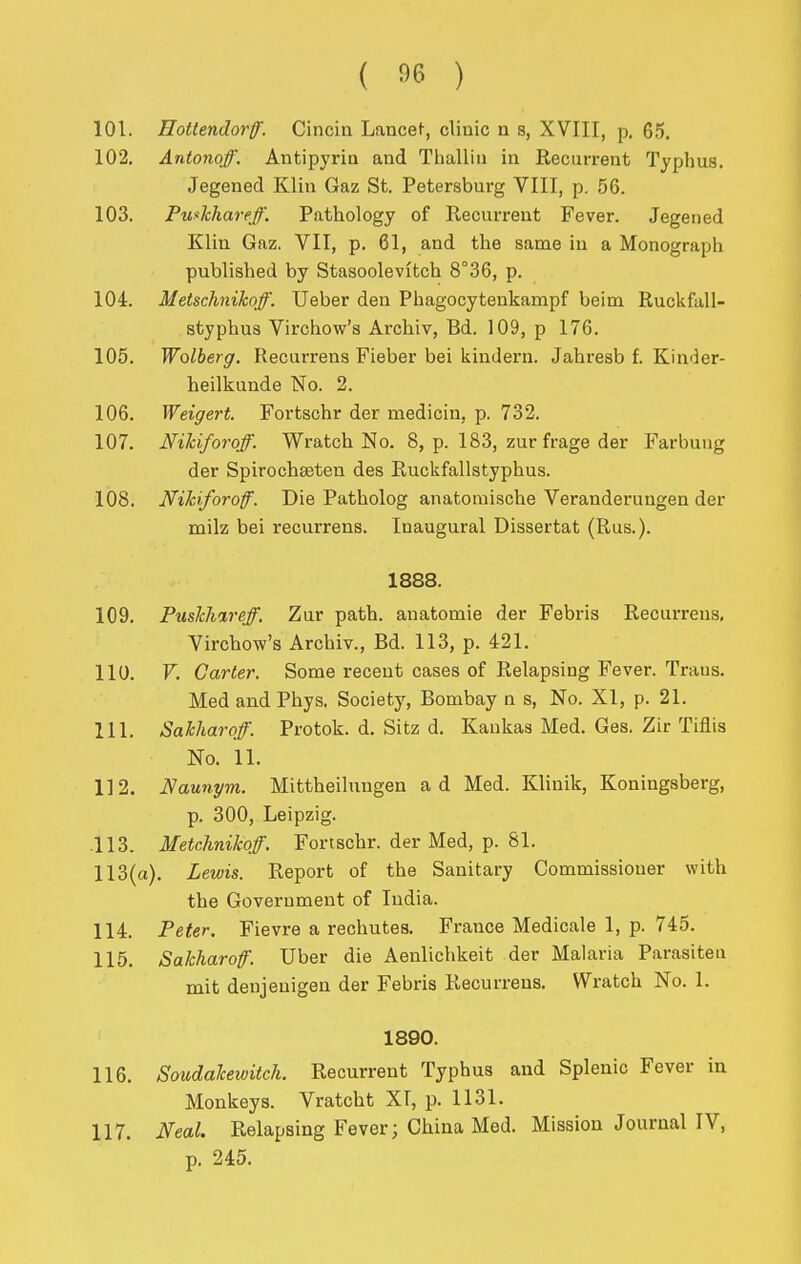 101. Hottendorff. Cincia Lancet, clinic n s, XVIII, p. 65. 102. Antonoff. Antipyrin and Thalliu in Recurrent Typhus. Jegened Klin Gaz St. Petersburg VIII, p. 56. 103. Puxhharejf. Pathology of Recurrent Fever. Jegened Klin Gaz. VII, p. 61, and the same in a Monograph published by Stasoolevitch 8°36, p. 104. Metschiikoff. Ueber den Phagocytenkampf beim Ruckfall- styphua Virchow's Archiv, Bd. 109, p 176. 105. Wolberg. Recurrens Fieber bei kindern. Jahresb f. Kinder- heilkunde No. 2. 106. Weigert. Fortschr der medicin, p. 732. 107. Nildforoff. Wratch No. 8, p. 183, zur frage der Farbung der Spirochseten des Ruckfallstyphus. 108. Nihforoff. Die Patholog anatomische Veranderungen der milz bei recurrens. Inaugural Dissertat (Rus.). 1888. 109. Puslcli%reff. Zur path, auatomie der Febris Recurrens, Virchow's Archiv., Bd. 113, p. 421. 110. V. Garter. Some recent cases of Relapsing Fever. Traus. Med and Phys, Society, Bombay n s. No. XI, p. 21. 111. Sahliaroff. Protok. d. Sitz d. Kankas Med. Ges. Zir Tiflis No. 11. 112. Naunym. Mittheihmgen ad Med. Klinik, Koningsberg, p. 300, Leipzig. 113. Metchnikoff. Fortschr. der Med, p. 81. 113(a). Lewis. Report of the Sanitary Commissioner with the Government of India. 114. Peter. Fievre a rechutes. France Medicale 1, p. 745. 115. Sakharoff. Uber die Aenliciikeit der Malaria Parasiten mit denjeuigen der Febris Recurrens. Wratch No. 1. 1890. 116. Soudakewitch. Recurrent Typhus and Splenic Fever in Monkeys. Vratcht Xl, p. 1131. 117. Neal. Relapsing Fever; China Med. Mission Journal IV, p. 245.