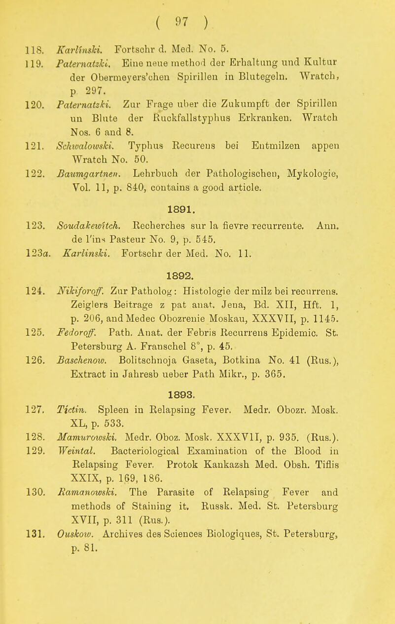 ( ) 118. Karlhiski. Fortsohr d. Med. No. 5. 119. Paternatzkl. Eine neue method der Erhalfcimg und Kaltur der Obermeyers'cheu Spirillen ia Blutegeln. Wratch, p 297. 120. Paternatzki. Zur Frage iiber die Zukumpft der Spirillen un Blute der Ruckfallstyphus Erkrankeu. Wratch No8. 6 and 8. 121. Schvaloivski. Tjplms Recureus bei Entmilzen appen Wratch No. 50. 122. Baumgartiien. Lehrbuch der Pathologischeii, Mykologie, Vol. 11, p. 840, contains a good article. 1891. 123. SoudakeioUch. Recherches sur la fievre recurreute. Ann. de Tins Pasteur No. 9, p. 545, 123a. Karlinski. Fortschr der Med. No. 11. 1892. 124. Nikiforoff. Zur Patholoj^; Histologic der milz bei recurrens. Zeiglers Beitrage z pat anat. Jena, Bd. XII, Hft. 1, p. 206, andMedec Obozreuie Moskau, XXXVII, p. 1145. 125. Fedoroff. Path. Anat. der Febris Recurrens Epidemic. St. Petersburg A. Franschel 8°, p. 45. 126. Baschenow. Bolitschnoja Gaseta, Botkina No. 41 (Rus.), E.xtract in Jahresb ueber Path Mikr., p. 365. 1893. 127. Tictin. Spleen in Relapsing Fever. Medr. Obozr. Mosk. XL, p. 533. 128. Mamurowski. Medr. Oboz. Mosk. XXXVII, p. 935. (Rus.). 129. Weinial. Bacteriological Examination of the Blood in Relapsing Fever, Protok Kankazsh Med. Obsh. Tiflis XXIX, p. 169, 186. 130. Ramanowski. The Pai'asite of Relapsing Fever and methods of Staining it, Russk. Med. St. Petersburg XVII, p. 311 (Rus.). 131. Ouskotv. Archives des Sciences Biologiques, St. Petersburg, p. 81.