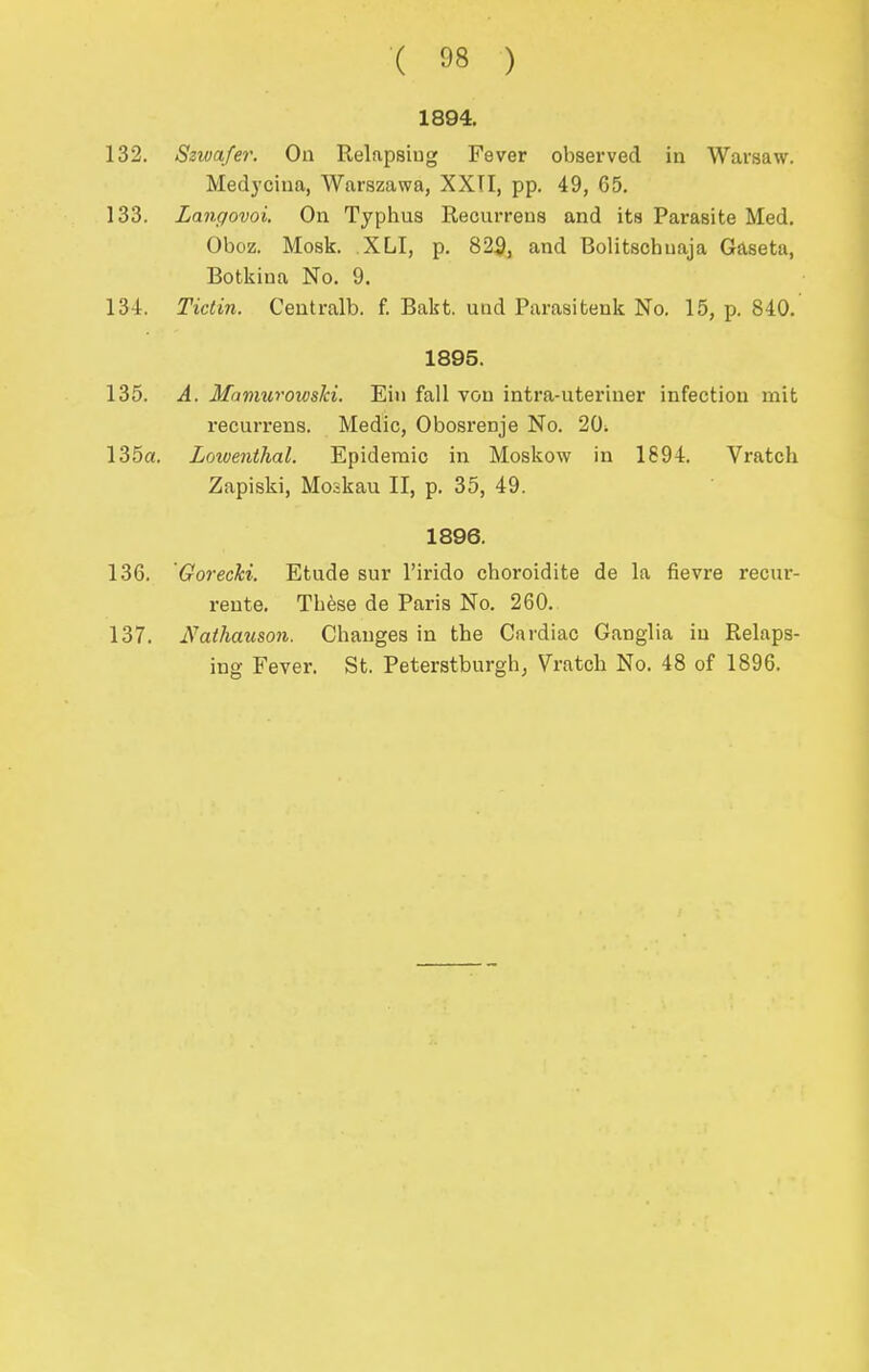 ( ) 1894. 132. Szivafer. On Relapsiug Fever observed in Warsaw. Medycina, Warszawa, XXTI, pp. 49, 65. 133. Langovoi. On Typhus Reourreus and its Parasite Med. Oboz. Mosk. XLI, p. 82^, and Bolitschuaja Gaseta, Botkiua No. 9. 134. Tictin. Ceutralb. f. Bakt. and Parasitenk No. 15, p. 840. 1895. 135. A. Mamuvowslci. Eiu fall von intra-uteriner infection mit recurrens. Medic, Obosrenje No. 20; 135a. Lowenthal. Epidemic in Moskow in 1894. Vratch Zapiski, Moskau II, p. 35, 49. 1896. 136. Gorecki. Etude sur I'irido choroidite de la fievre recur- reute. Tbtee de Paris No. 260. 137. Nathauso7i. Changes in the Cardiac Ganglia in Relaps- ing Fever. St. Peterstburgh, Vratch No. 48 of 1896.