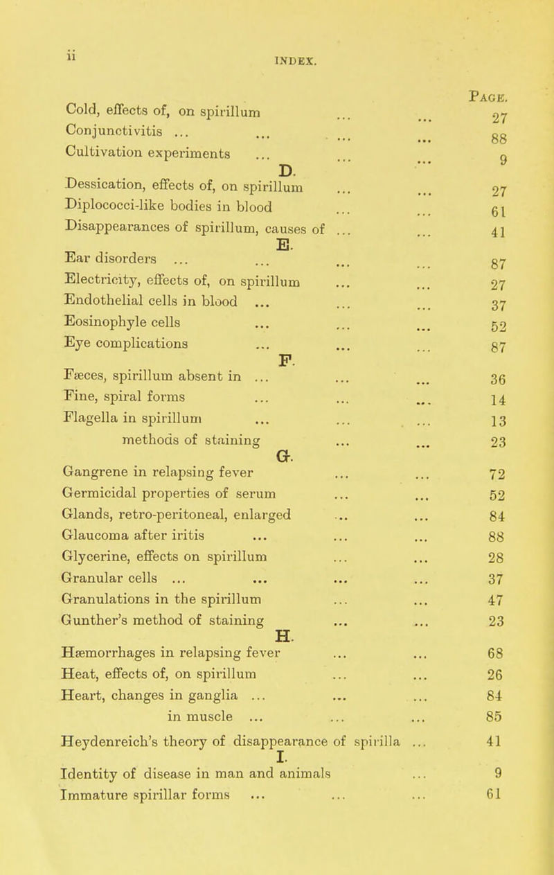 INDEX. Page. Cold, effects of, on spirillum ... ^ 27 Conjunctivitis ... ,,. oq ••■ ••• OO Cultivation experiments .. n D. ^ .Dessication, effects of, on spirillum ... ... 27 Diplococci-like bodies in blood ... Disappearances of spirillum, causes of 41 B. Ear disorders ... ... ... gy Electricity, effects of, on spirillum ... ... 27 Endothelial cells in blood ... ... ... 37 Eosinophyle cells ... ... 52 Eye complications ... .. gy P. Faeces, spirillum absent in ... ... ... 35 Fine, spiral forms ... ... . 14 Flagella in spirillum ... ... ... 13 methods of staining ... 23 G. Gangrene in relapsing fever ... ... 72 Germicidal properties of serum ... ... 52 Glands, retro-peritoneal, enlarged ... ... 84 Glaucoma after iritis ... ... ... 88 Glycerine, effects on spirillum ... ... 28 Granular cells ... ... ... ... 37 Granulations in the spirillum ... ... 47 Gunther's method of staining ... ... 23 H. Haemorrhages in relapsing fever ... ... 68 Heat, effects of, on spirillum ... ... 26 Heart, changes in ganglia ... ... ... 84 in muscle ... ... ... 85 Heydenreich's theory of disappearance of spirilla ... 41 Identity of disease in man and animals ... 9 Immature spirillar forms ... ... ... 61