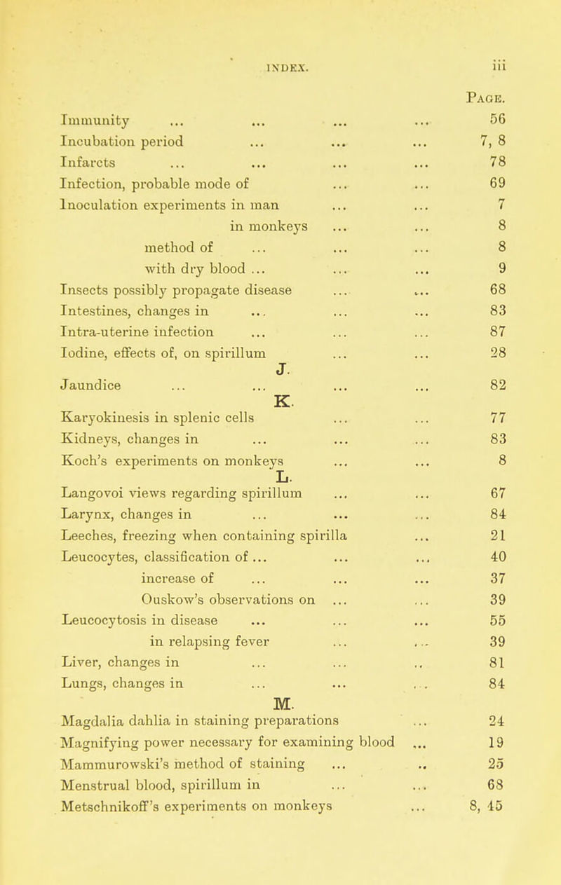 Page. Immunity ... ... ... ... 56 Incubation pei'iod ... ... ... 7, 8 Infarcts ... ... ... ... 78 Infection, probable mode of ... ... 69 Inoculation experiments in man ... ... 7 in monkeys ... ... 8 method of ... ... ... 8 with dry blood ... ... ... 9 Insects possibly propagate disease .... .... 68 Intestines, changes in ... ... ... 83 Intra-uterine infection ... ... ... 87 Iodine, eflfects of, on spirillum ... ... 28 J. Jaundice ... ... ... ... 82 K. Karyokinesis in splenic cells ... ... 77 Kidneys, changes in ... ... ... 83 Koch's experiments on monkeys ... ... 8 L. Langovoi views regarding spirillum ... ... 67 Larynx, changes in ... ... ... 84 Leeches, freezing when containing spirilla ... 21 Leucocytes, classification of... ... ... 40 increase of ... ... ... 37 Ouskow's observations on ... ... 39 Leucocytosis in disease ... ... ... 55 in relapsing fever ... ... 39 Liver, changes in ... ... ,, 81 Lungs, changes in ... ... ... 84 M. Magdalia dahlia in staining preparations ... 24 Magnifying power necessaiy for examining blood ... 19 Mammurowski's inethod of staining ... ,. 25 Menstrual blood, spirillum in ... ... 68 Metschnikoff's experiments on monkeys ... 8, 45