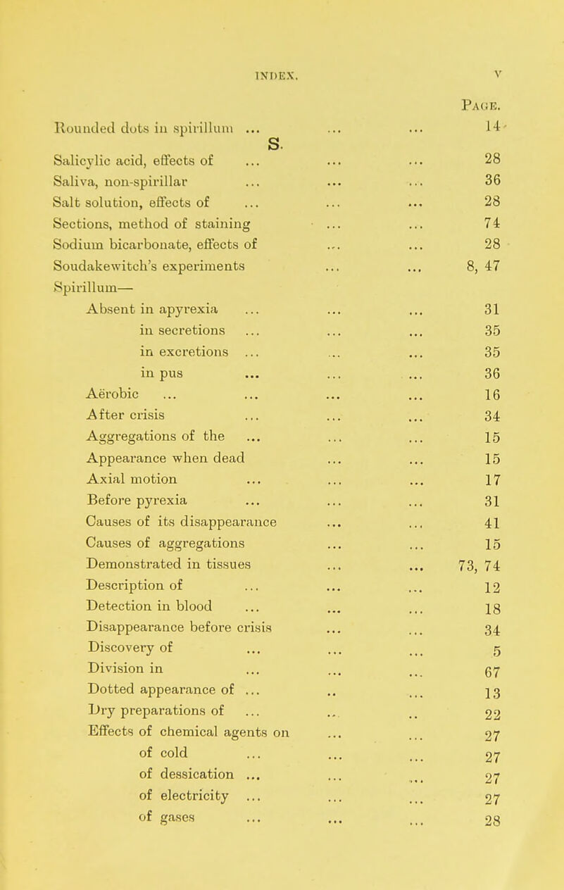 Pa(;r. Rounded dots in spirilkuu ... ... ... 14- s. Salicylic acid, effects of ... ... ... 28 Saliva, non-spirillar ... ... ... 36 Salt solution, effects of ... ... ... 28 Sections, method of staining ... ... 74 Sodium bicai-bonate, effects of .,. ... 28 • Soudakewitch's experiments ... ... 8, 47 Spirillum— Absent in apyrexia ... ... ... 31 in secretions ... ... ... 35 in excretions ... ... ... 35 in pus ... ... ... 36 Aerobic ... ... ... ... 16 After crisis ... ... ... 34 Aggregations of the ... ... ... 15 Appearance when dead ... ... 15 Axial motion ... ... ... 17 Before pyrexia ... ... ... 31 Causes of its disappearance ... ... 41 Causes of aggregations ... ... 15 Demonstrated in tis.sues ... ... 73, 74 Description of ... ... ... 12 Detection in blood ... ... ... Ig Disappearance before crisis ... ... 34 Discovery of ... ... g Division in ... ... Dotted appearance of ... .. I3 Dry preparations of ... ... .. 22 Effects of chemical agents on ... ... 27 of cold ... ... .. 27 of dessication ... ... 27 of electricity ... ... 27 of ga,ses ... ... ... 28