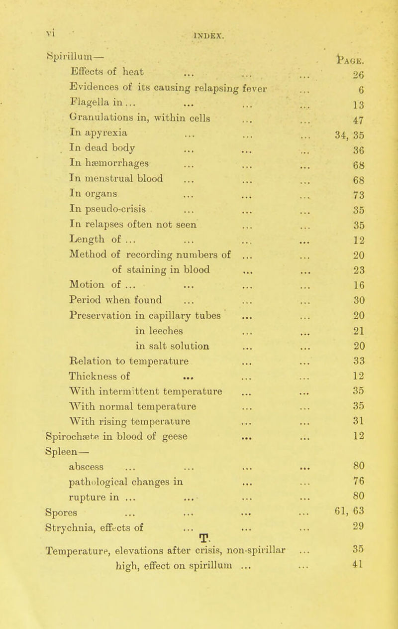 .Spirillum— Effects of heat ... ... . 20 Evidences of its causing relapsing fever ... 6 Flagella in... ... ... ]3 Granulations in, within cells ... 47 In apyrexia ... ... 34^ 35 In dead body ... ... 35 In hsemorrhages ... ... ... In menstrual blood ... ... ... 68 In organs ... ... ... 73 In pseudo-crisis ... ... ... 35 In relapses often not seen ... ... 35 Length of ... ... ... ... 12 Method of recording numbers of ... ... 20 of staining in blood ... ... 23 Motion of ... ... ... ... 16 Period when found ... ... ... 30 Preservation in capillary tubes ... ... 20 in leeches ... ... 21 in salt solution ... ... 20 Relation to temperature ... ... 33 Thickness of ... ... ... 12 With intermittent temperature ... ... 35 AYith normal temperature ... ... 35 With rising temperature ... ... 31 Spirochaete in blood of geese ... ... 12 Spleen— abscess ... ... ... ... 80 pathological changes in ... ... 76 rupture in ... 80 Spores ... ... ... ... 61, 63 Strychnia, effi-cts of ... ... ... 29 T. Temperature, elevations after crisis, non-spirillar ... 35 high, effect on spirillum ... ... 41