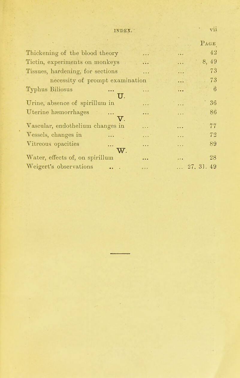 Page Thickening of the blood tlieory ... ... 42 Tictin, experiments on monkeys ... ... 8, 49 Tissues, hardening, for sections ... ... 73 necessity of prompt examination ... 73 Typhus Biliosus ... ... ... 8 u. Urine, absence of spirillum in ... ... 36 Uterine haemorrhages ... ... ... 86 y. Vascular, endothelium changes in ... ... 77 Vessels, changes in ... ... ... 72 Vitreous opacities ... ... ... 89 w. Water, effects of, on spirillum ... ... 28