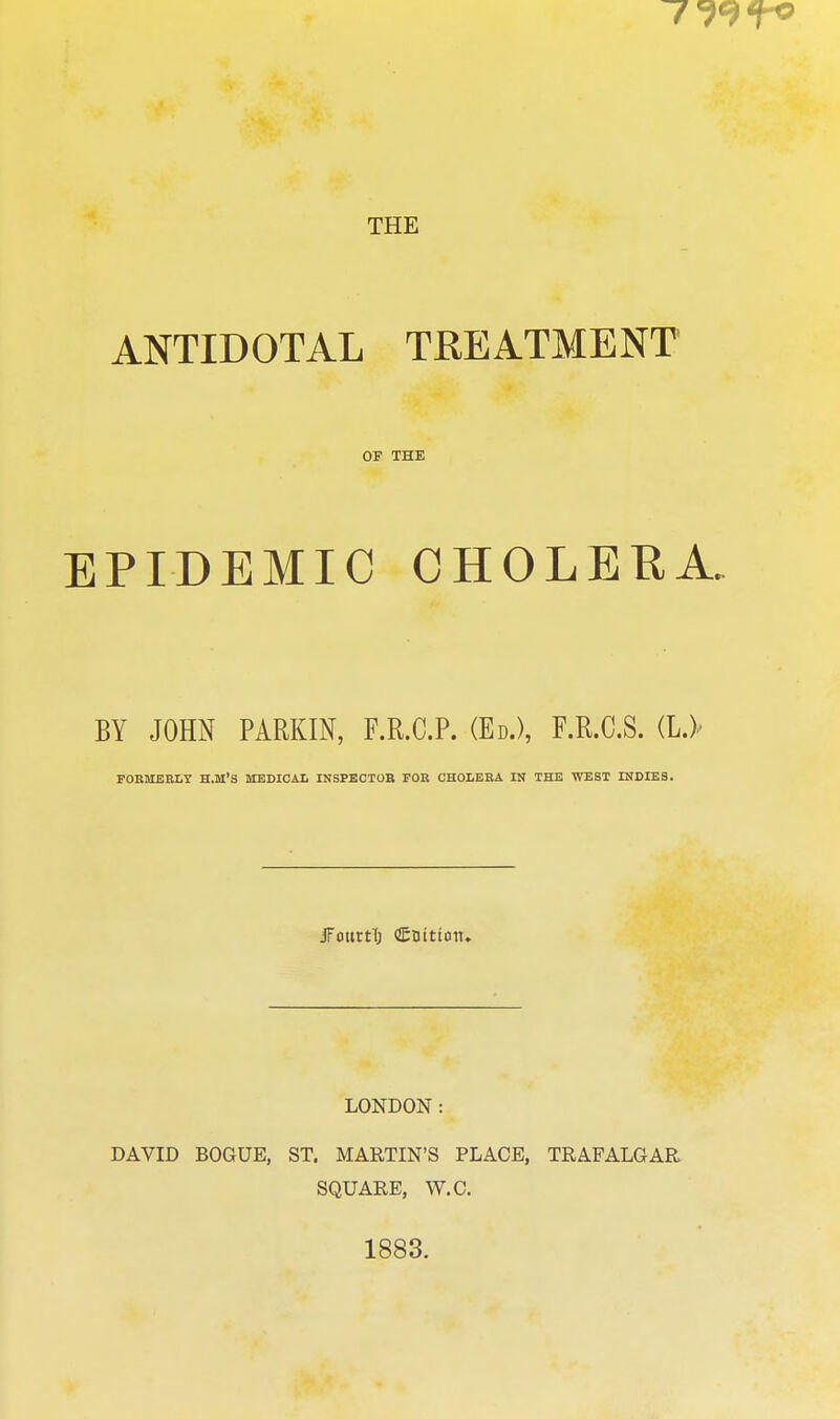 ANTIDOTAL TREATMENT OF THE EPIDEMIC CHOLEHA. BY JOHN PARKIN, F.R.C.P. (Ed.), F.R.C.S. (I.)' FOBMEBLY H.M'S MEDICAL INSPECTOB FOE CHOLERA IK THE WEST INDIES. jFotirtl) Cnitton, LONDON: DAVID BOGUE, ST. MARTIN'S PLACE, TRAFALGAR SQUARE, W.C. 1883.