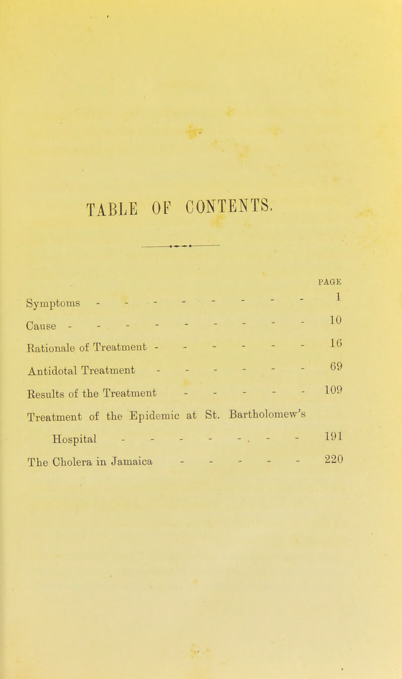 I TABLE OF CONTENTS, PAGE 1 10 Symptoms Cause Rationale of Treatment - Antidotal Treatment ------ 69 Results of the Treatment - - - - - 109 Treatment of the Epidemic at St. Bartholomew's Hospital - - - - - . - - 191 The Cholera in Jamaica . . - - - 220