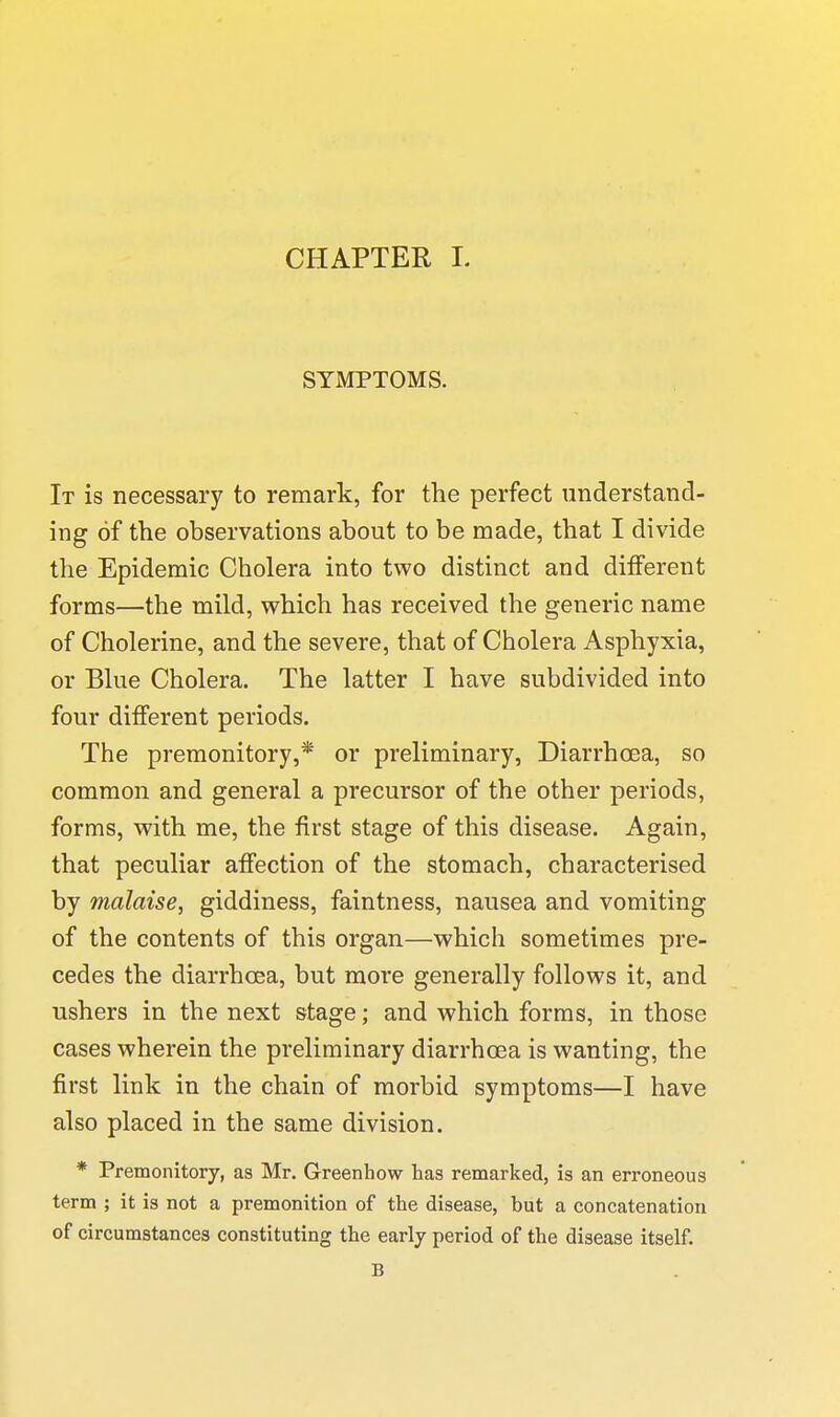 CHAPTER L SYMPTOMS. It is necessary to remark, for the perfect understand- ing of the observations about to be made, that I divide the Epidemic Cholera into two distinct and diflferent forms—the mild, which has received the generic name of Cholerine, and the severe, that of Cholera Asphyxia, or Blue Cholera, The latter I have subdivided into four different periods. The premonitory,* or preliminary, Diarrhoea, so common and general a precursor of the other periods, forms, with me, the first stage of this disease. Again, that peculiar affection of the stomach, characterised by malaise, giddiness, faintness, nausea and vomiting of the contents of this organ—which sometimes pre- cedes the diarrhoea, but more generally follows it, and ushers in the next stage; and which forms, in those cases wherein the preliminary diarrhoea is wanting, the first link in the chain of morbid symptoms—I have also placed in the same division. * Premonitory, as Mr. Greenhow has remarked, is an erroneous term ; it is not a premonition of the disease, but a concatenation of circumstances constituting the early period of the disease itself. B