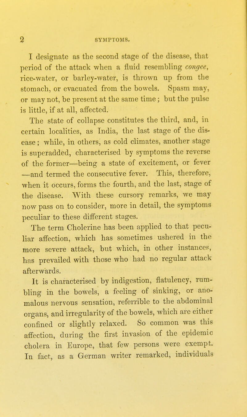 I designate as the second stage of the disease, that period of the attack when a fluid resembling congee, rice-water, or barley-water, is thrown up from the stomach, or evacuated from the bowels. Spasm may, or may not, be present at the same time; but the pulse is little, if at all, affected. The state of collapse constitutes the third, and, in certain localities, as India, the last stage of the dis- ease ; while, in others, as cold climates, another stage is superadded, characterised by symptoms the reverse of the former—being a state of excitement, or fever —and termed the consecutive fever. This, therefore, when it occurs, forms the fourth, and the last, stage of the disease. With these cursory remarks, we may now pass on to consider, more in detail, the symptoms peculiar to these different stages. The term Cholerine has been applied to that pecu- liar affection, which has sometimes ushered in the more severe attack, but which, in other instances, has prevailed with those who had no regular attack afterwards. It is characterised by indigestion, flatulency, rum- bling in the bowels, a feeling of sinking, or ano- malous nervous sensation, referrible to the abdominal organs, and irregularity of the bowels, which are either confined or slightly relaxed. So common was this affection, during the first invasion of the epidemic cholera in Europe, that few persons were exempt. In fact, as a German writer remarked, individuals