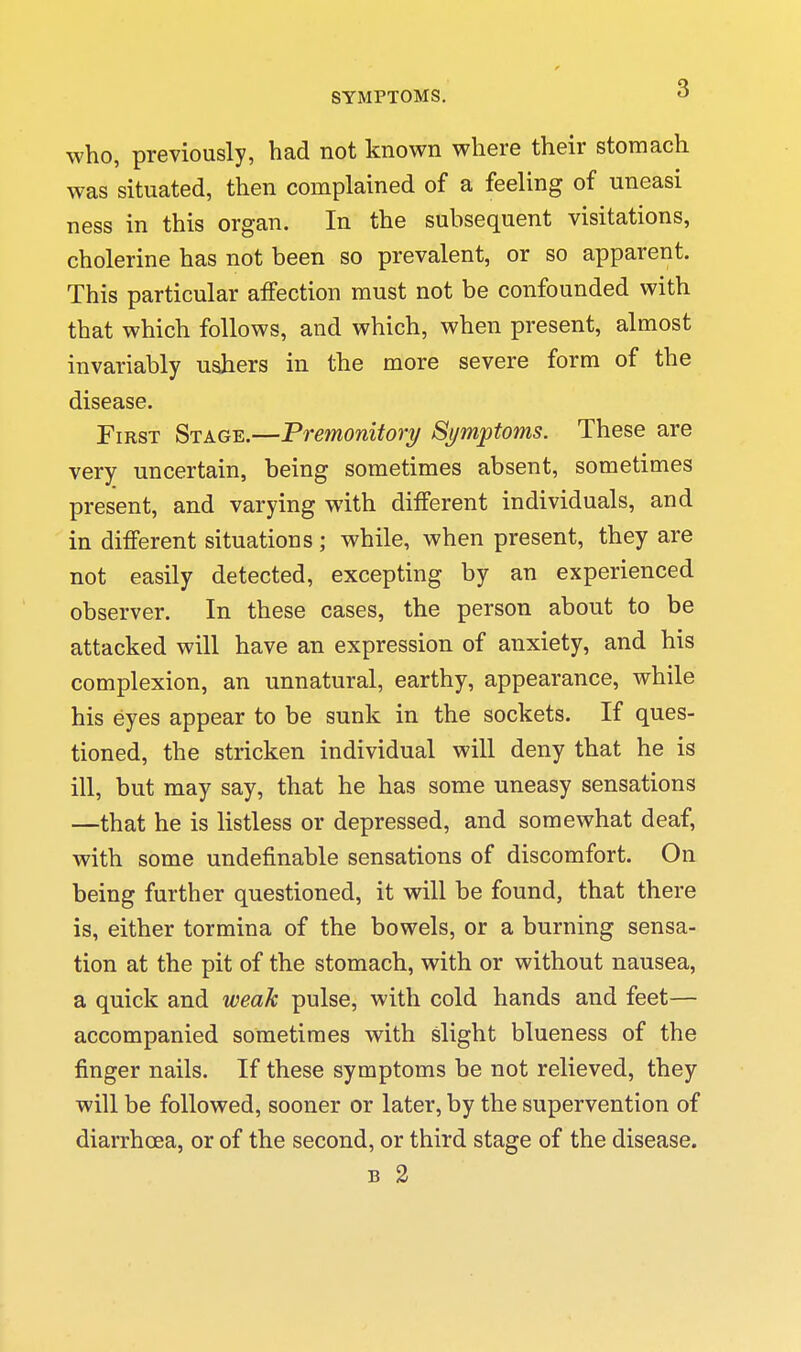 who, previously, had not known where their stomach was situated, then complained of a feeling of uneasi ness in this organ. In the subsequent visitations, cholerine has not been so prevalent, or so apparent. This particular affection must not be confounded with that which follows, and which, when present, almost invariably ushers in the more severe form of the disease. First Stage.—Premonitory Symptoms. These are very uncertain, being sometimes absent, sometimes present, and varying with different individuals, and in different situations ; while, when present, they are not easily detected, excepting by an experienced observer. In these cases, the person about to be attacked will have an expression of anxiety, and his complexion, an unnatural, earthy, appearance, while his eyes appear to be sunk in the sockets. If ques- tioned, the stricken individual will deny that he is ill, but may say, that he has some uneasy sensations —that he is listless or depressed, and somewhat deaf, with some undefinable sensations of discomfort. On being further questioned, it will be found, that there is, either tormina of the bowels, or a burning sensa- tion at the pit of the stomach, with or without nausea, a quick and weak pulse, with cold hands and feet— accompanied sometimes with slight blueness of the finger nails. If these symptoms be not relieved, they will be followed, sooner or later, by the supervention of diarrhoea, or of the second, or third stage of the disease. B 2