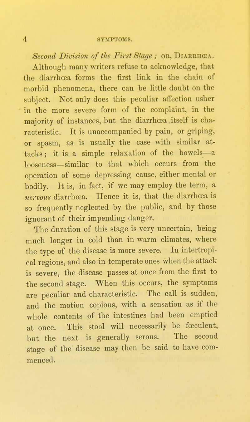 Second Division of the First Slage ; or, Diarrhcea. Altbougli many writers refuse to acknowledge, that the diarrhcca forms the first link in the chain of morbid phenomena, there can be little doubt on the subject. Not only does this peculiar affection usher in the more severe form of the complaint, in the majority of instances, but the diarrhoea itself is cha- racteristic. It is unaccompanied by pain, or griping, or spasm, as is usually the case with similar at- tacks ; it is a simple relaxation of the bowels—a looseness—similar to that which occurs from the operation of some depressing cause, either mental or bodily. It is, in fact, if we may employ the term, a nervous diarrhoea. Hence it is, that the diarrhoea is so frequently neglected by the public, and by those ignorant of their impending danger. The duration of this stage is very uncertain, being much longer in cold than in warm climates, where the type of the disease is more severe. In intertropi- cal regions, and also in temperate ones when the attack is severe, the disease passes at once from the first to the second stage. When this occurs, the symptoms are peculiar and characteristic. The call is sudden, and the motion copious, with a sensation as if the whole contents of the intestines had been emptied at once. This stool will necessarily be foeculent, but the next is generally serous. The second stage of the disease may then be said to have com- menced.