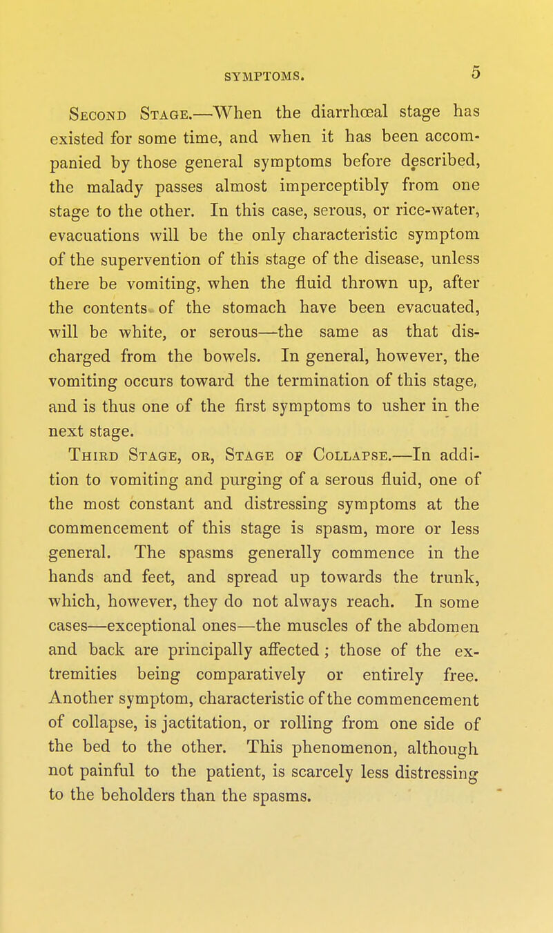 Second Stage.—When the diarrhceal stage has existed for some time, and when it has been accom- panied by those general symptoms before described, the malady passes almost imperceptibly from one stage to the other. In this case, serous, or rice-water, evacuations will be the only characteristic symptom of the supervention of this stage of the disease, unless there be vomiting, when the fluid thrown up, after the contents of the stomach have been evacuated, will be white, or serous—the same as that dis- charged from the bowels. In general, however, the vomiting occurs toward the termination of this stage, and is thus one of the first symptoms to usher in the next stage. Third Stage, or. Stage of Collapse,—In addi- tion to vomiting and purging of a serous fluid, one of the most constant and distressing symptoms at the commencement of this stage is spasm, more or less general. The spasms generally commence in the hands and feet, and spread up towards the trunk, which, however, they do not always reach. In some cases—exceptional ones—the muscles of the abdomen and back are principally afiected; those of the ex- tremities being comparatively or entirely free. Another symptom, characteristic of the commencement of collapse, is jactitation, or rolling from one side of the bed to the other. This phenomenon, although not painful to the patient, is scarcely less distressing to the beholders than the spasms.