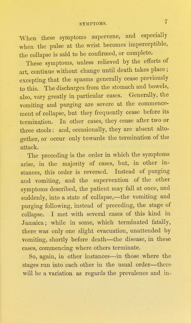 When these symptoms supervene, and especially when the pulse at the wrist becomes imperceptible, the collapse is said to be confirmed, or complete. These symptoms, unless relieved by the efforts of art, continue without change until death takes place; excepting that the spasms generally cease previously to this. The discharges from the stomach and bowels, also, vary greatly in particular cases. Generally, the vomiting and purging are severe at the commence- ment of collapse, but they frequently cease before its termination. In other cases, they cease after two or three stools: and, occasionally, they are absent alto- gether, or occur only towards the termination of the attack. The preceding is the order in which the symptoms arise, in the majority of cases, but, in other in- stances, this order is reversed. Instead of purging and vomiting, and the supervention of the other symptoms described, the patient may fall at once, and suddenly, into a state of collapse,—the vomiting and purging following, instead of preceding, the stage of collapse. I met with several cases of this kind in Jamaica; while in some, which terminated fatally, there was only one slight evacuation, unattended by vomiting, shortly before death—the disease, in these cases, commencing where others terminate. So, again, in other instances—in those where the stages run into each other in the usual order—there wiU be a variation as regards the prevalence and in-