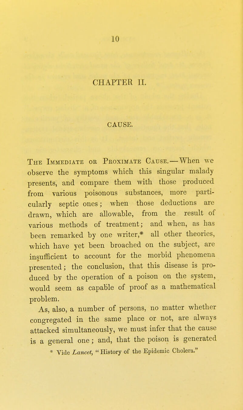 CHAPTER II. CAUSE. The Immediate or Proximate Cause.—When we observe the symptoms which this singular malady presents, and compare them with those produced from various poisonous substances, more parti- cularly septic ones; when those deductions are drawn, which are allowable, from the result of various methods of treatment; and when, as has been remarked by one writer,* all other theories, which have yet been broached on the subject, are insufficient to account for the morbid phenomena presented; the conclusion, that this disease is pro- duced by the operation of a poison on the system, would seem as capable of proof as a mathematical problem. As, also, a number of persons, no matter whether congregated in the same place or not, are always attacked simultaneously, we must infer that the cause is a general one; and, that the poison is generated * Vide Lancet,  History of the Epidemic Cholera.