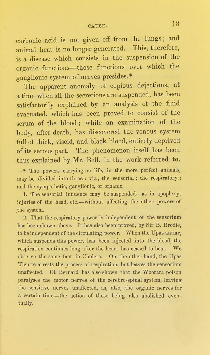 carbonic acid is not given off from the lungs; and animal heat is no longer generated. This, therefore, is a disease which consists in the suspension of the organic functions—those functions over which the ganglionic system of nerves presides.* The apparent anomaly of copious dejections, at a time when all the secretions are suspended, has been satisfactorily explained by an analysis of the fluid evacuated, which has been proved to consist of the serum of the blood; while an examination of the body, after death, has discovered the venous system full of thick, viscid, and black blood, entirely deprived of its serous part. The phenomenon itself has been thus explained by Mr. Bell, in the work referred to. - * The powers carrying on life, in tlie more perfect animals, may be divided into three : viz., the sensorial; the respiratory ; and the sympathetic, ganglionic, or organic. 1. The sensorial influence may be suspended—as in apoplexy, injuries of the head, etc.—without aflfecting the other powers of ,the system. 2. That the respiratory power is independent of the sensorium has been shown above. It has also been proved, by Sir B. Brodie, to be independent of the circulating power. When the Upas antiar, which suspends this power, has been injected into the blood, the respiration continues long after the heart has ceased to beat. We observe the same fact in Cholera. On the other hand, the Upas Tieutte arrests the process of respiration, but leaves the sensorium unaffected. CI. Bernard has also shown that the Woorara poison paralyses the motor nerves of the cerebro-spinal system, leaving the sensitive nerves unaffected, as, also, the organic nerves for a certain time—the action of these being also abolished even- tually.