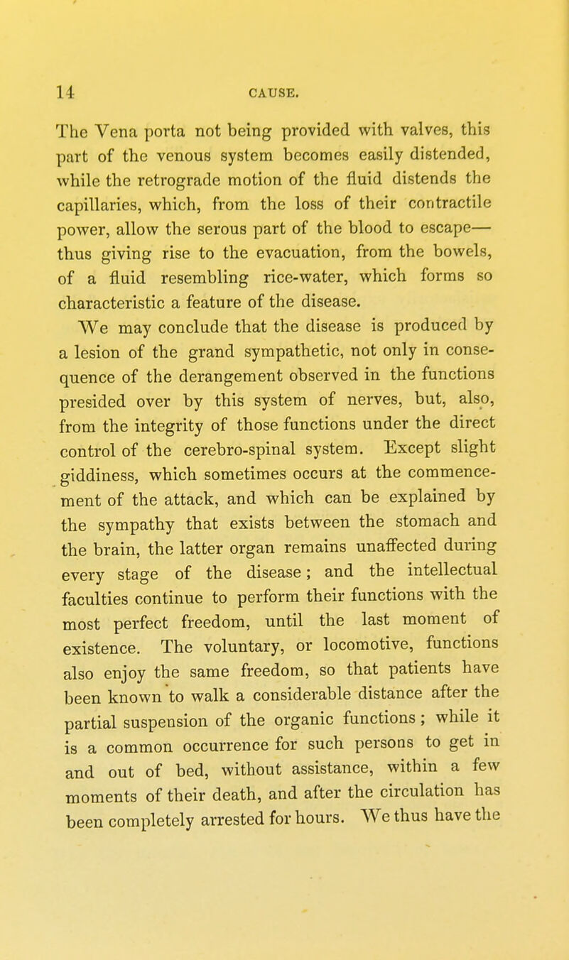 The Vena porta not being provided with valves, this part of the venous system becomes easily distended, while the retrograde motion of the fluid distends the capillaries, which, from the loss of their contractile power, allow the serous part of the blood to escape— thus giving rise to the evacuation, from the bowels, of a fluid resembling rice-water, which forms so characteristic a feature of the disease. We may conclude that the disease is produced by a lesion of the grand sympathetic, not only in conse- quence of the derangement observed in the functions presided over by this system of nerves, but, also, from the integrity of those functions under the direct control of the cerebro-spinal system. Except slight giddiness, which sometimes occurs at the commence- ment of the attack, and which can be explained by the sympathy that exists between the stomach and the brain, the latter organ remains unafl'ected during every stage of the disease; and the intellectual faculties continue to perform their functions with the most perfect freedom, until the last moment of existence. The voluntary, or locomotive, functions also enjoy the same freedom, so that patients have been known to walk a considerable distance after the partial suspension of the organic functions ; while it is a common occurrence for such persons to get in and out of bed, without assistance, within a few moments of their death, and after the circulation has been completely arrested for hours. We thus have the