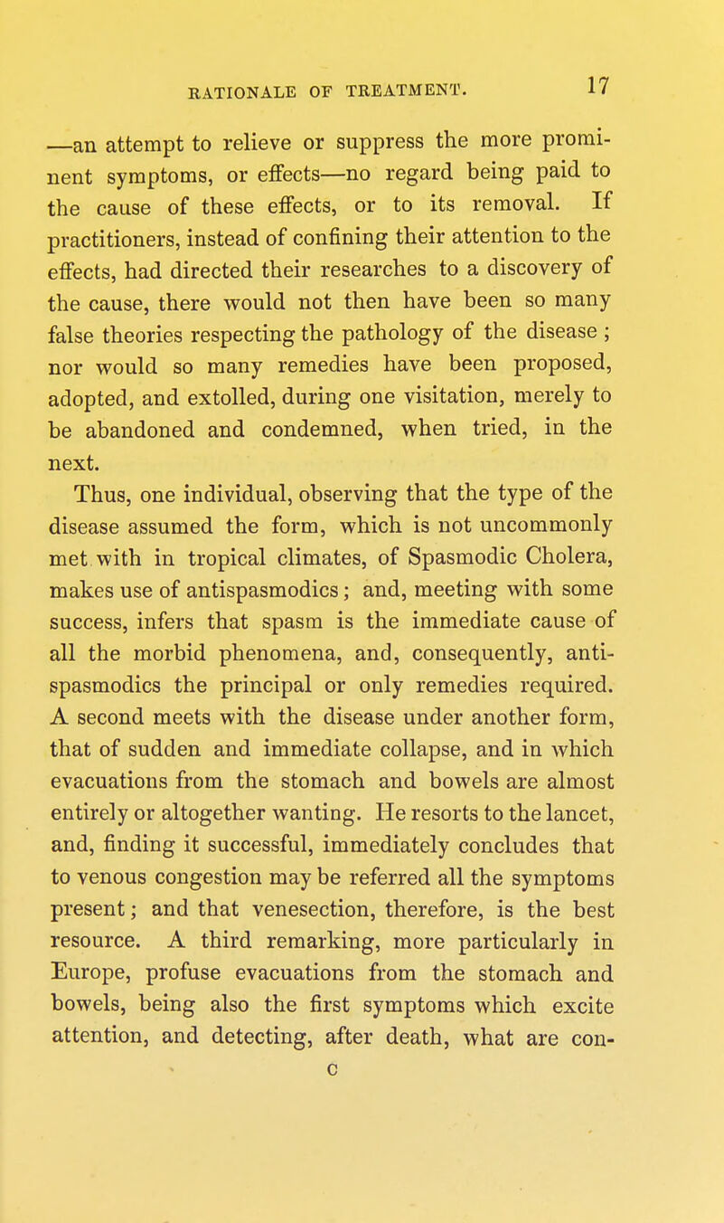 —an attempt to relieve or suppress the more promi- nent symptoms, or effects—no regard being paid to the cause of these effects, or to its removal. If practitioners, instead of confining their attention to the effects, had directed their researches to a discovery of the cause, there M^ould not then have been so many false theories respecting the pathology of the disease ; nor vrould so many remedies have been proposed, adopted, and extolled, during one visitation, merely to be abandoned and condemned, v^'hen tried, in the next. Thus, one individual, observing that the type of the disease assumed the form, which is not uncommonly met with in tropical climates, of Spasmodic Cholera, makes use of antispasmodics; and, meeting with some success, infers that spasm is the immediate cause of all the morbid phenomena, and, consequently, anti- spasmodics the principal or only remedies required. A second meets with the disease under another form, that of sudden and immediate collapse, and in which evacuations from the stomach and bowels are almost entirely or altogether wanting. He resorts to the lancet, and, finding it successful, immediately concludes that to venous congestion may be referred all the symptoms present; and that venesection, therefore, is the best resource. A third remarking, more particularly in Europe, profuse evacuations from the stomach and bowels, being also the first symptoms which excite attention, and detecting, after death, what are con- c