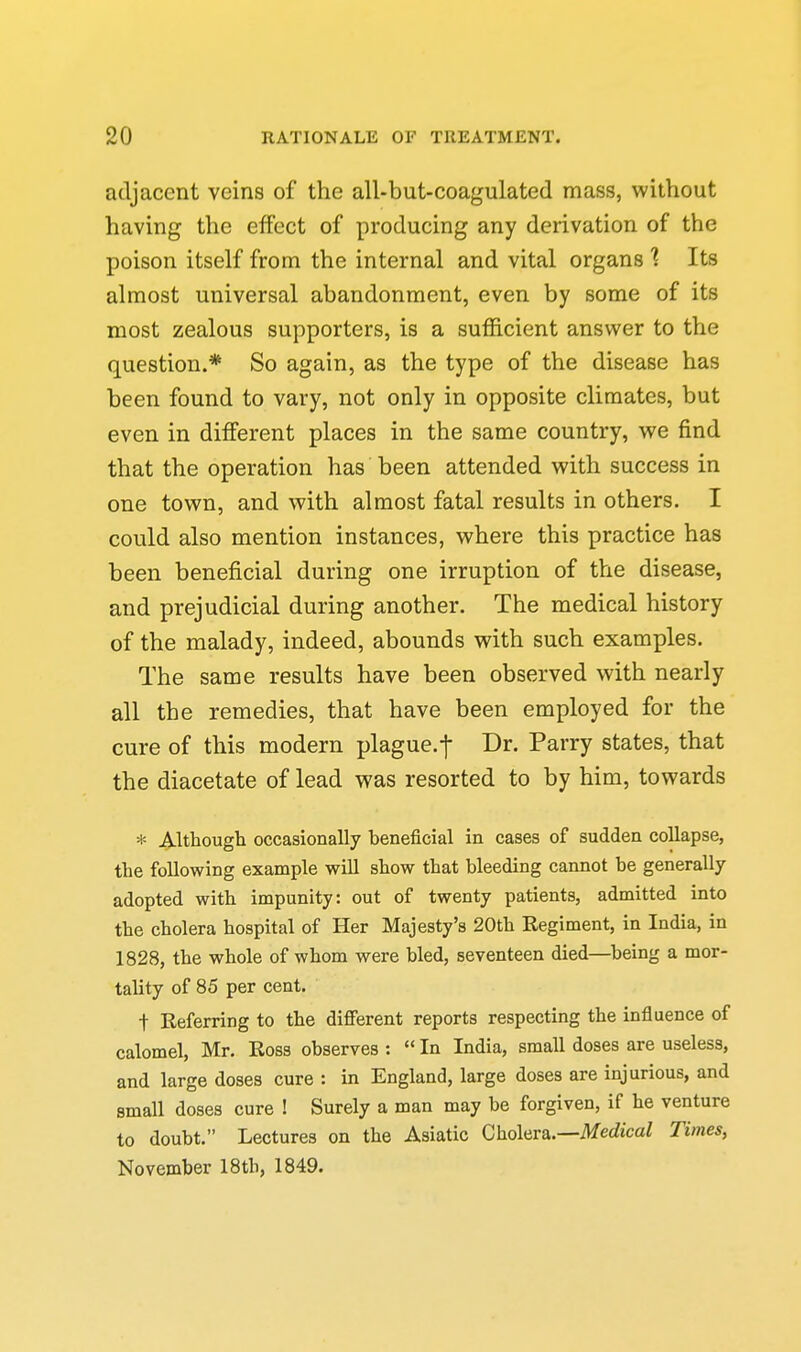 adjacent veins of the all-but-coagulated mass, without having the effect of producing any derivation of the poison itself from the internal and vital organs 1 Its almost universal abandonment, even by some of its most zealous supporters, is a sufficient answer to the question.* So again, as the type of the disease has been found to vary, not only in opposite climates, but even in different places in the same country, we find that the operation has been attended with success in one town, and with almost fatal results in others. I could also mention instances, where this practice has been beneficial during one irruption of the disease, and prejudicial during another. The medical history of the malady, indeed, abounds with such examples. The same results have been observed with nearly all the remedies, that have been employed for the cure of this modern plague.j- Dr. Parry states, that the diacetate of lead was resorted to by him, towards * j^lthough occasionally beneficial in cases of sudden collapse, the following example will show that bleeding cannot be generally adopted with impunity: out of twenty patients, admitted into the cholera hospital of Her Majesty's 20th Regiment, in India, in 1828, the whole of whom were bled, seventeen died—being a mor- tality of 85 per cent. t Referring to the different reports respecting the influence of calomel, Mr. Ross observes :  In India, small doses are useless, and large doses cure : in England, large doses are injurious, and small doses cure ! Surely a man may be forgiven, if he venture to doubt. Lectures on the Asiatic Cholera.—MecZicaZ Times, November 18th, 1849.