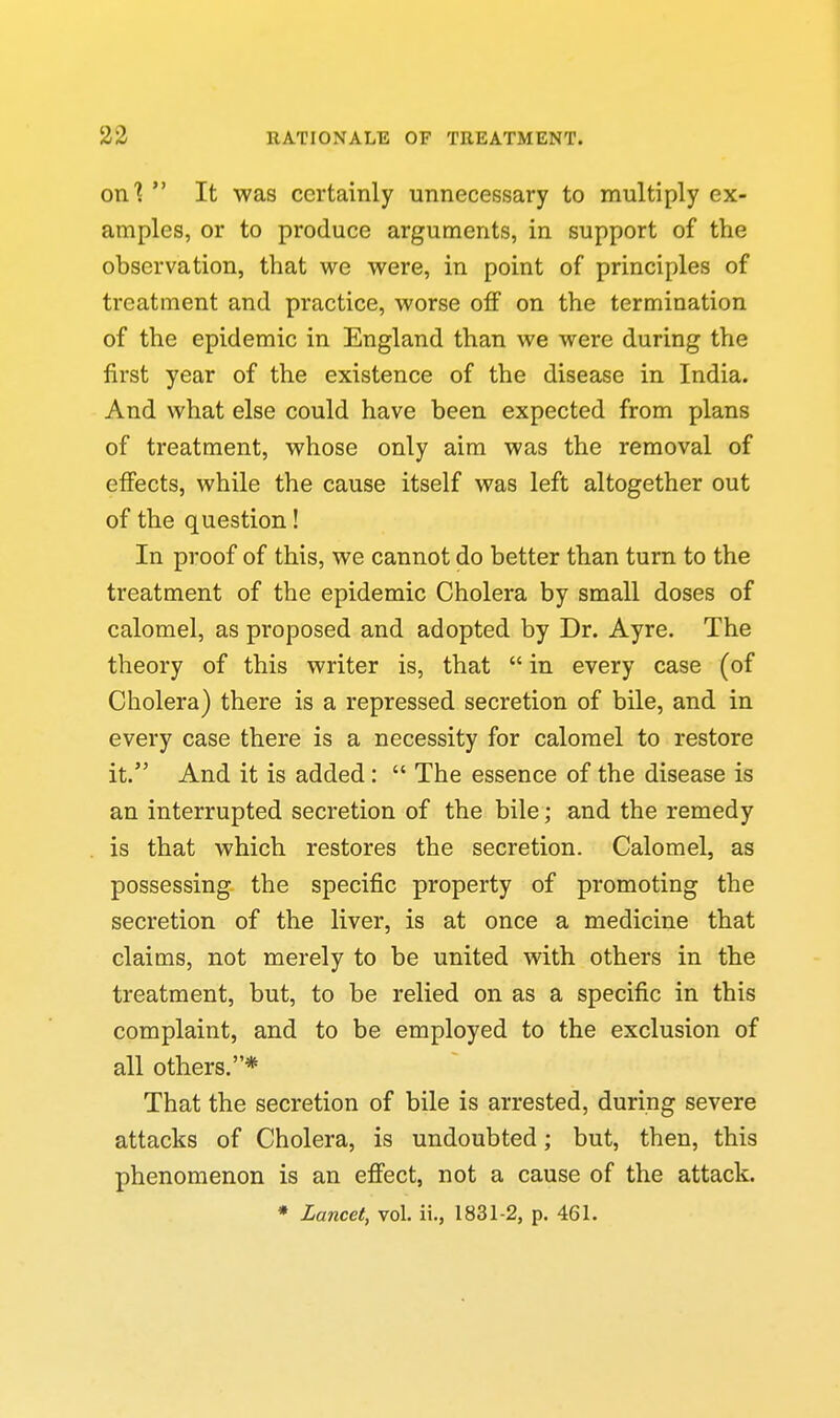 on?  It was certainly unnecessary to multiply ex- amples, or to produce arguments, in support of the observation, that we were, in point of principles of treatment and practice, worse off on the termination of the epidemic in England than we were during the first year of the existence of the disease in India. And what else could have been expected from plans of treatment, whose only aim was the removal of efiects, while the cause itself was left altogether out of the question! In proof of this, we cannot do better than turn to the treatment of the epidemic Cholera by small doses of calomel, as proposed and adopted by Dr. Ayre. The theory of this writer is, that  in every case (of Cholera) there is a repressed secretion of bile, and in every case there is a necessity for calomel to restore it. And it is added:  The essence of the disease is an interrupted secretion of the bile; and the remedy is that which restores the secretion. Calomel, as possessing the specific property of promoting the secretion of the liver, is at once a medicine that claims, not merely to be united with others in the treatment, but, to be relied on as a specific in this complaint, and to be employed to the exclusion of all others.* That the secretion of bile is arrested, during severe attacks of Cholera, is undoubted; but, then, this phenomenon is an efi'ect, not a cause of the attack.