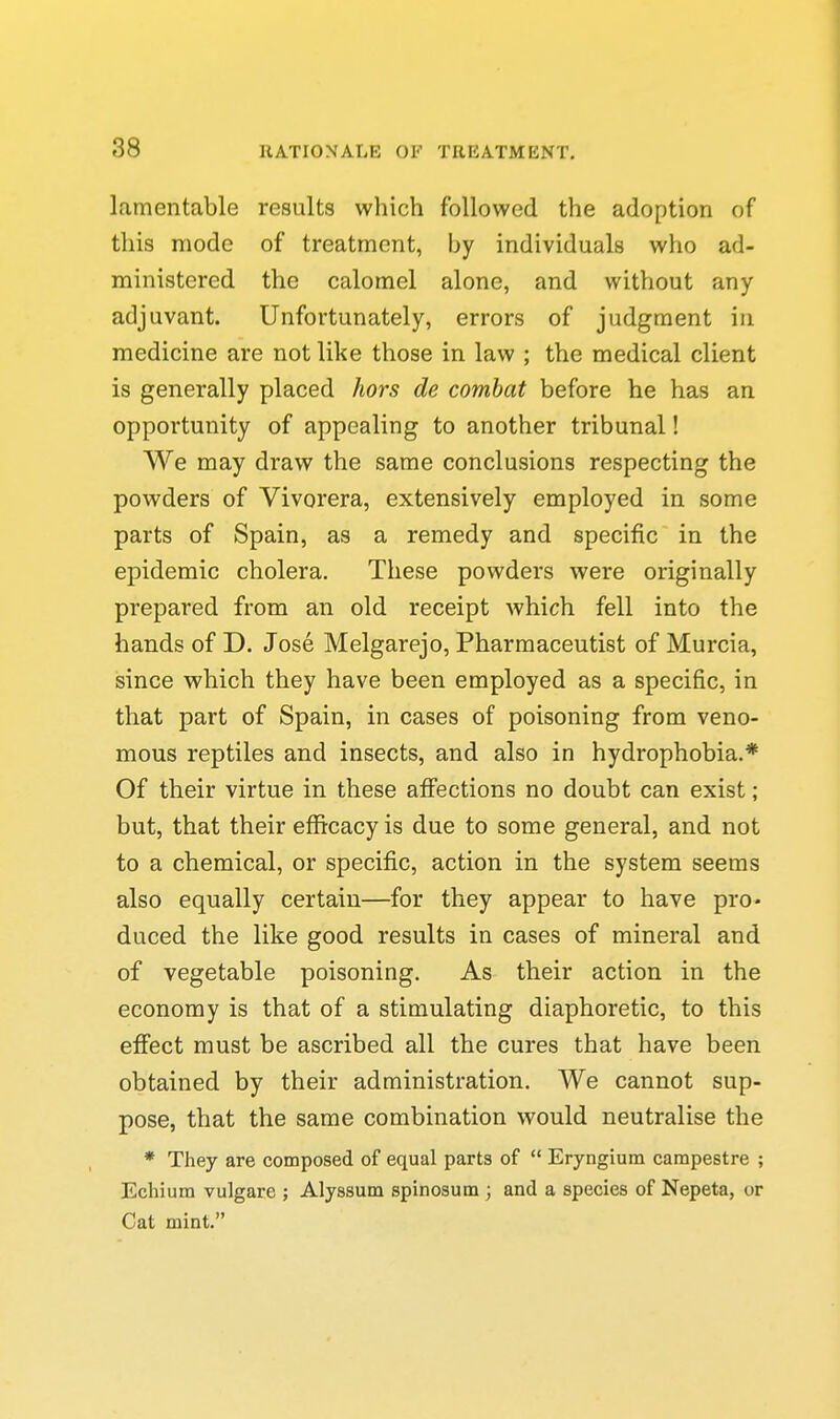 lamentable results which followed the adoption of this mode of treatment, by individuals who ad- ministered the calomel alone, and without any adjuvant. Unfortunately, errors of judgment in medicine are not like those in law ; the medical client is generally placed hors de combat before he has an opportunity of appealing to another tribunal! We may draw the same conclusions respecting the powders of Vivorera, extensively employed in some parts of Spain, as a remedy and specific in the epidemic cholera. These powders were originally prepared from an old receipt which fell into the hands of D. Jose Melgarejo, Pharmaceutist of Murcia, isince which they have been employed as a specific, in that part of Spain, in cases of poisoning from veno- mous reptiles and insects, and also in hydrophobia.* Of their virtue in these affections no doubt can exist; but, that their efficacy is due to some general, and not to a chemical, or specific, action in the system seems also equally certain—for they appear to have pro- duced the like good results in cases of mineral and of vegetable poisoning. As their action in the economy is that of a stimulating diaphoretic, to this effect must be ascribed all the cures that have been obtained by their administration. We cannot sup- pose, that the same combination would neutralise the • They are composed of equal parts of  Eryngium carapestre ; Ecliium vulgare ; Alyssum spinosum ; and a species of Nepeta, or Cat mint.