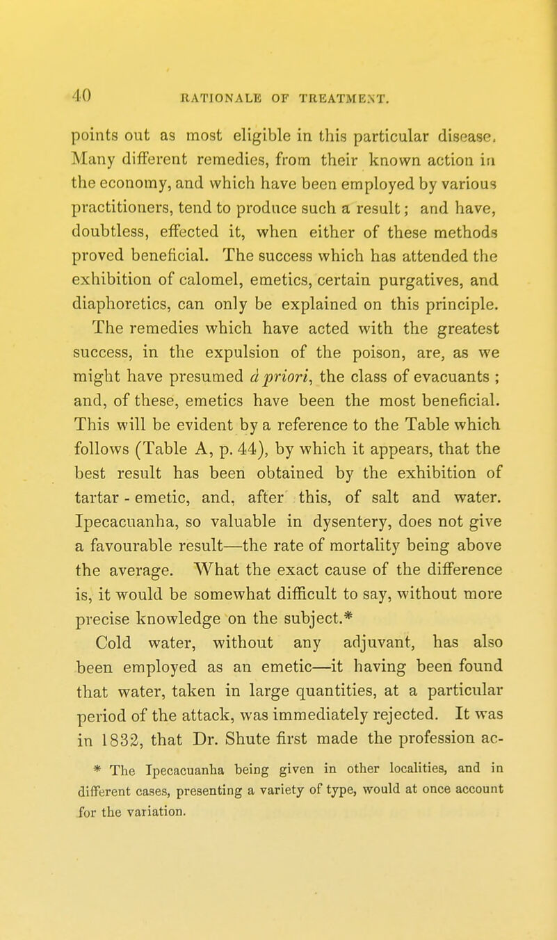 points out as most eligible in this particular disease. Many different remedies, from their known action in the economy, and which have been employed by various practitioners, tend to produce such a result; and have, doubtless, effected it, when either of these methods proved beneficial. The success which has attended the exhibition of calomel, emetics, certain purgatives, and diaphoretics, can only be explained on this principle. The remedies which have acted with the greatest success, in the expulsion of the poison, are, as we might have presumed d priori, the class of evacuants ; and, of these, emetics have been the most beneficial. This will be evident by a reference to the Table which follows (Table A, p. 44), by which it appears, that the best result has been obtained by the exhibition of tartar - emetic, and, after this, of salt and water. Ipecacuanha, so valuable in dysentery, does not give a favourable result—the rate of mortality being above the average. What the exact cause of the difference is, it vrould be somewhat difficult to say, without more precise knowledge on the subject.* Cold water, without any adjuvant, has also been employed as an emetic—it having been found that water, taken in large quantities, at a particular period of the attack, was immediately rejected. It was in 1832, that Dr. Shute first made the profession ac- * The Ipecacuanha being given in other localities, and in different cases, presenting a variety of type, would at once account for the variation.