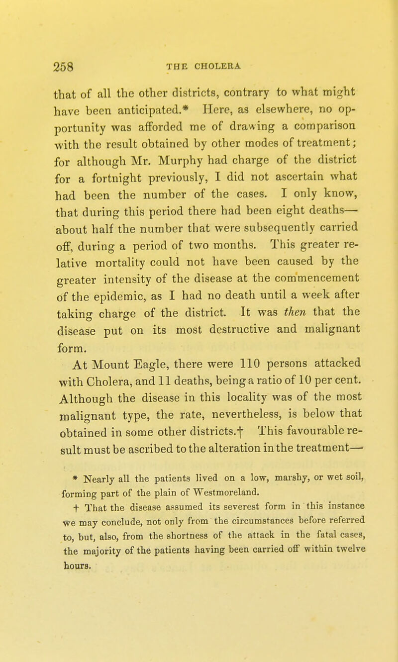 that of all the other districts, contrary to what might have been anticipated.* Here, as elsewhere, no op- portunity was afforded me of drawing a comparison with the result obtained by other modes of treatment; for although Mr. Murphy had charge of the district for a fortnight previously, I did not ascertain what had been the number of the cases. I only know, that during this period there had been eight deaths— about half the number that were subsequently carried off, during a period of two months. This greater re- lative mortality could not have been caused by the greater intensity of the disease at the commencement of the epidemic, as I had no death until a week after taking charge of the district. It was then that the disease put on its most destructive and malignant form. At Mount Eagle, there were 110 persons attacked with Cholera, and 11 deaths, being a ratio of 10 per cent. Although the disease in this locality was of the most malignant type, the rate, nevertheless, is below that obtained in some other districts.-]* This favourable re- sult must be ascribed to the alteration in the treatment—■ * Nearly all the patients lived on a low, marshy, or wet soil, forming part of the plain of Westmoreland. t That the disease assumed its severest form in this instance we may conclude, not only from the circumstances before referred to, but, also, from the shortness of the attack in the fatal cases, the majority of the patients having been carried off within twelve hours.