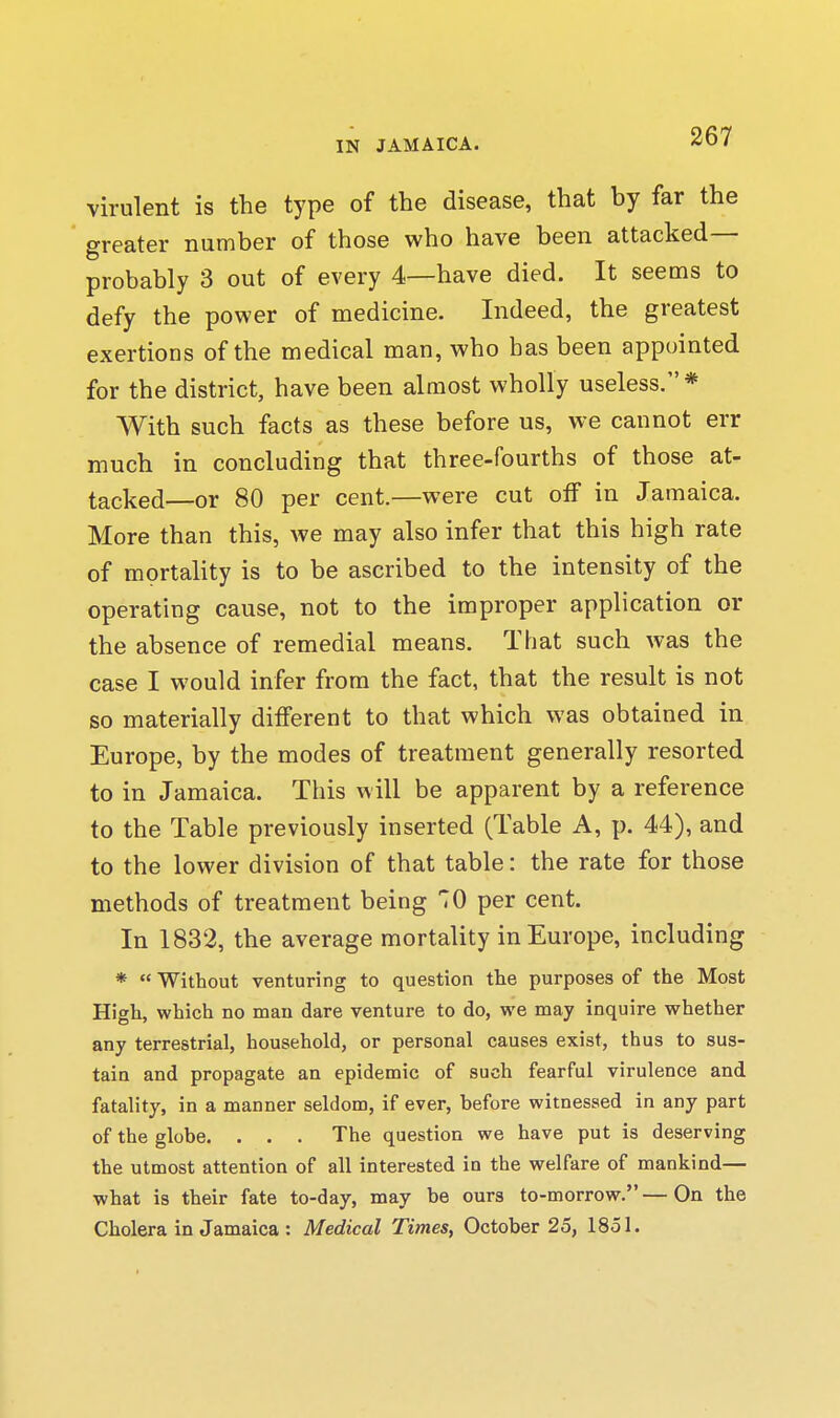 virulent is the type of the disease, that by far the greater number of those who have been attacked— probably 3 out of every 4—have died. It seems to defy the power of medicine. Indeed, the greatest exertions of the medical man, who has been appointed for the district, have been almost wholly useless.* With such facts as these before us, we cannot err much in concluding that three-fourths of those at- tacked—or 80 per cent.—were cut off in Jamaica. More than this, we may also infer that this high rate of mortality is to be ascribed to the intensity of the operating cause, not to the improper application or the absence of remedial means. That such was the case I would infer from the fact, that the result is not so materially different to that which was obtained in Europe, by the modes of treatment generally resorted to in Jamaica. This will be apparent by a reference to the Table previously inserted (Table A, p. 44), and to the lower division of that table: the rate for those methods of treatment being TO per cent. In 1832, the average mortality in Europe, including *  Without venturing to question the purposes of the Most High, which no man dare venture to do, we may inquire whether any terrestrial, household, or personal causes exist, thus to sus- tain and propagate an epidemic of such fearful virulence and fatality, in a manner seldom, if ever, before witnessed in any part of the globe. . . . The question we have put is deserving the utmost attention of all interested in the welfare of mankind— what is their fate to-day, may be ours to-morrow.—On the Cholera in Jamaica : Medical Times, October 25, 1851.