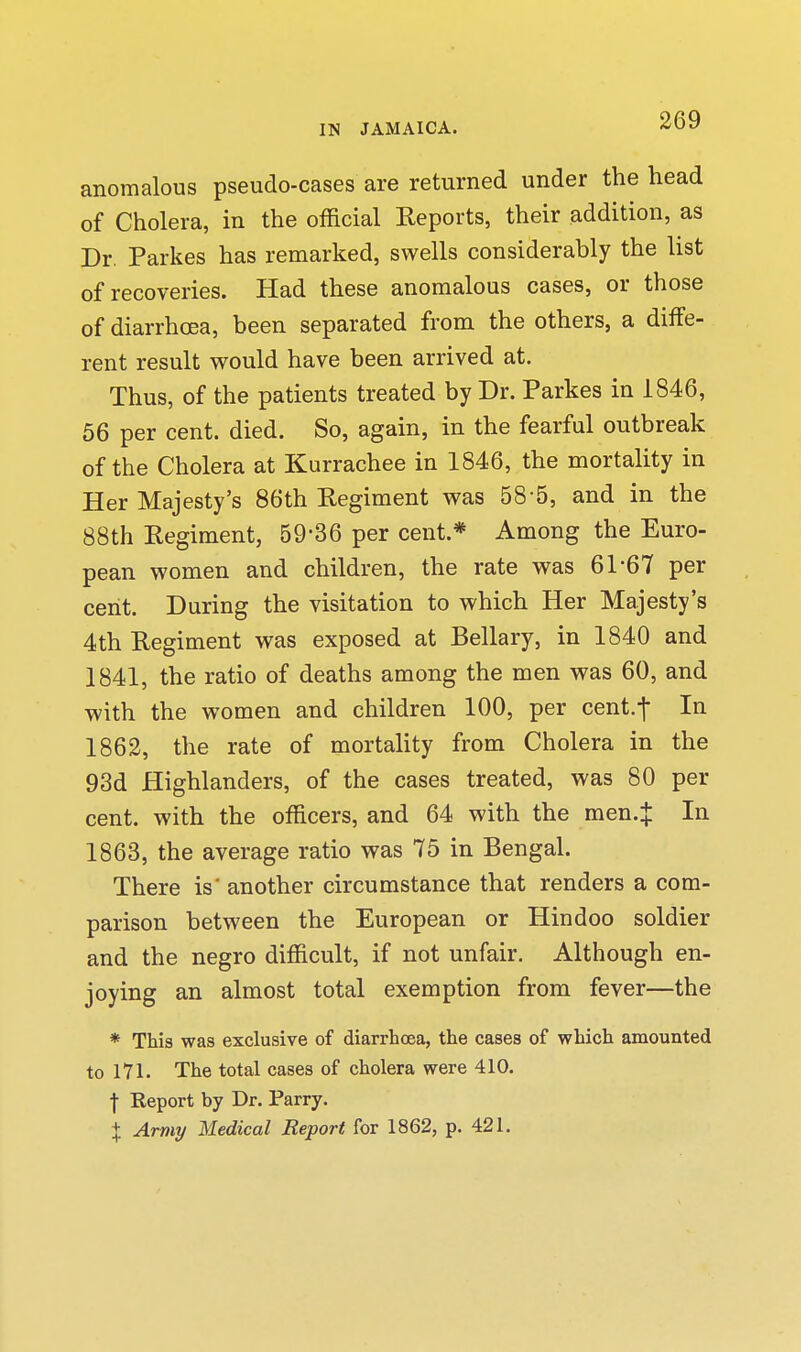 anomalous pseudo-cases are returned under the head of Cholera, in the official Reports, their addition, as Dr. Parkes has remarked, swells considerably the list of recoveries. Had these anomalous cases, or those of diarrhoea, been separated from the others, a diffe- rent result would have been arrived at. Thus, of the patients treated by Dr. Parkes in 1846, 56 per cent. died. So, again, in the fearful outbreak of the Cholera at Kurrachee in 1846, the mortality in Her Majesty's 86th Eegiment was 58-5, and in the 88th Eegiment, 59-36 per cent.* Among the Euro- pean women and children, the rate was 61-67 per cent. During the visitation to which Her Majesty's 4th Regiment was exposed at Bellary, in 1840 and 1841, the ratio of deaths among the men was 60, and with the women and children 100, per cent.-f In 1862, the rate of mortality from Cholera in the 93d Highlanders, of the cases treated, was 80 per cent, with the officers, and 64 with the men.J In 1863, the average ratio was 75 in Bengal. There is' another circumstance that renders a com- parison between the European or Hindoo soldier and the negro difficult, if not unfair. Although en- joying an almost total exemption from fever—the * This was exclusive of diarrbcea, the cases of which amounted to 171. The total cases of cholera were 410. I Report by Dr. Parry. X Army Medical Report for 1862, p. 421.