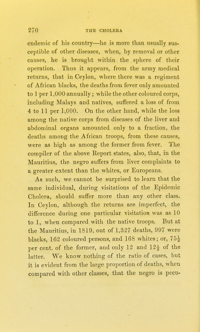 endemic of his country—he is more than usually sus- ceptible of other diseases, when, by removal or other causes, he is brought within the sphere of their operation. Thus it appears, from the army medical returns, that in Ceylon, where there was a regiment of African blacks, the deaths from fever only amounted to 1 per 1,000 annually ; while the other coloured corps, including Malays and natives, suffered a loss of from 4 to 11 per 1,000. On the other hand, while the loss among the native corps from diseases of the liver and abdominal organs amounted only to a fraction, the deaths among the African troops, from these causes, were as high as among the former from fever. The compiler of the above Report states, also, that, in the Mauritius, the negro suffers from liver complaints to a greater extent than the whites, or Europeans. As such, we cannot be surprised to learn that the same individual, during visitations of the Epidemic Cholera, should suffer more than any other class. In Ceylon, although the returns are imperfect, the difference during one particular visitation was as 10 to 1, when compared with the native troops. But at the Mauritius, in 1819, out of 1,327 deaths, 997 were blacks, 162 coloured persons, and 168 whites; or, 75^ per cent, of the former, and only 12 and 12^ of the latter. We know nothing of the ratio of cases, but it is evident from the large proportion of deaths, when compared with other classes, that the negro is pecu-