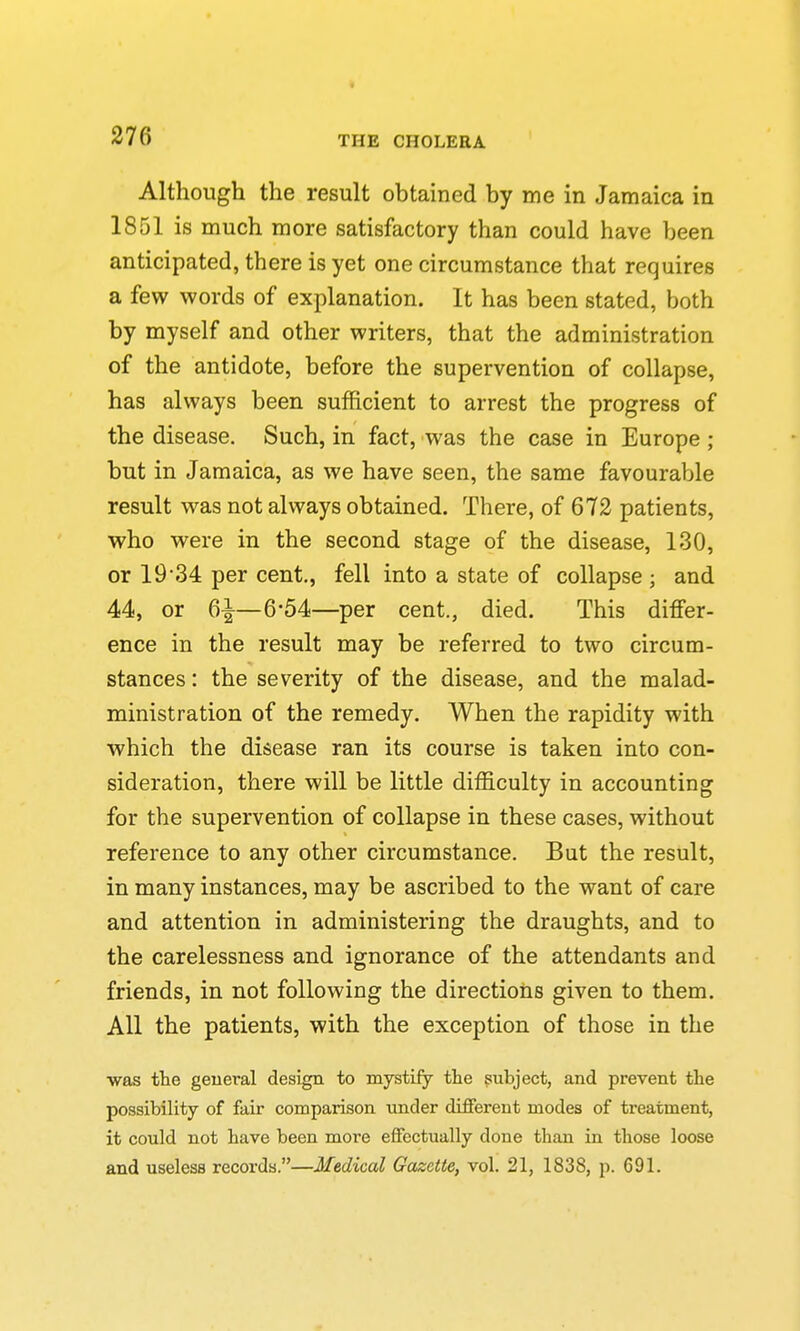 Although the result obtained by me in Jamaica in 1851 is much more satisfactory than could have been anticipated, there is yet one circumstance that requires a few words of explanation. It has been stated, both by myself and other writers, that the administration of the antidote, before the supervention of collapse, has always been sufficient to arrest the progress of the disease. Such, in fact, was the case in Europe ; but in Jamaica, as we have seen, the same favourable result was not always obtained. There, of 672 patients, who were in the second stage of the disease, 130, or 19*34 per cent,, fell into a state of collapse ; and 44, or 6^—6-54—per cent., died. This differ- ence in the result may be referred to two circum- stances : the severity of the disease, and the malad- ministration of the remedy. When the rapidity with which the disease ran its course is taken into con- sideration, there will be little difficulty in accounting for the supervention of collapse in these cases, without reference to any other circumstance. But the result, in many instances, may be ascribed to the want of care and attention in administering the draughts, and to the carelessness and ignorance of the attendants and friends, in not following the directions given to them. All the patients, with the exception of those in the ■was the geueral design to mystify the subject, and prevent the possibility of fair comparison under different modes of treatment, it could not have been more effectually done than in those loose and useless records.—Medical Gazette, vol. 21, 1838, p. 691.