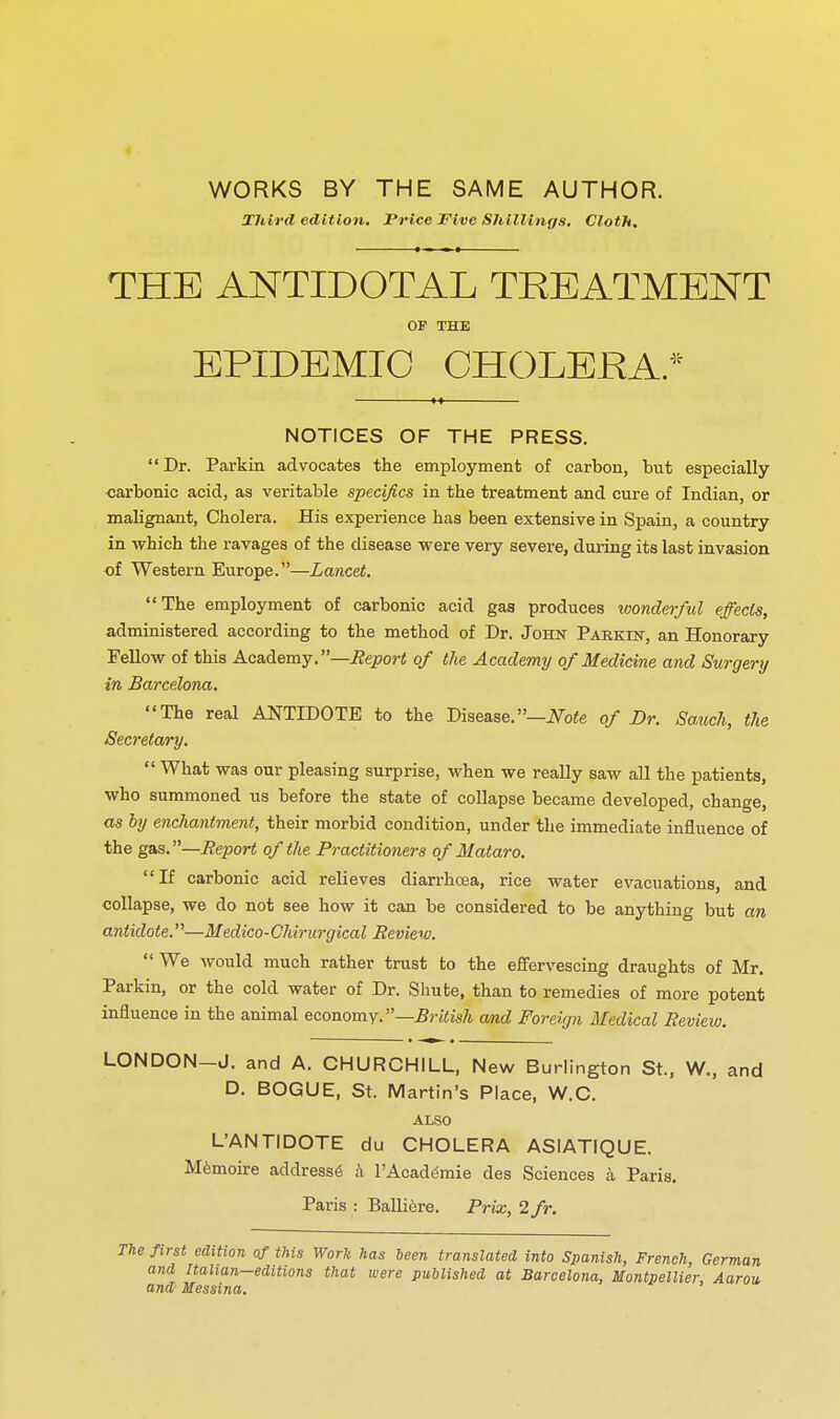 4 WORKS BY THE SAME AUTHOR. Third edition. Price Five Shillings. Cloth, THE ANTIDOTAL TREATMENT OF THE EPIDEMIC CHOLEKA/^ NOTICES OF THE PRESS.  Dr. Parkin advocates the employment of carbon, but especially carbonic acid, as veritable specifics in the treatment and cure of Indian, or malignant, Cholera. His experience has been extensive in Spain, a country in which the ravages of the disease were very severe, during its last invasion of Western Europe.—Lancet. The employment of carbonic acid gas produces wonderful effects, administered according to the method of Dr. John Parkin, an Honorary Fellow of this Academy.—i?epoj-< of the Academy of Medicine and Surgery in Barcelona. The real ANTIDOTE to the Disease.—iVofe of Dr. Sauch, the Secretary.  What was our pleasing surprise, when we really saw all the patients, who summoned us before the state of collapse became developed, change, as by enchantment, their morbid condition, under the immediate influence of the gas.—Heport of the Practitioners of Mataro. If carbonic acid relieves diarrhoea, rice water evacuations, and collapse, we do not see how it can be considered to be anything but an antidote.—Medico-Chirurgical Review.  We would much rather trust to the effervescing draughts of Mr. Parkin, or the cold water of Dr. Shute, than to remedies of more potent influence in the animal economy.—British and Foreign Medical Review. LONDON-J. and A. CHURCHILL, New Burlington St., W., and D. BOGUE, St. Martin's Place, W.C. ALSO L'ANTIDOTE du CHOLERA ASIATIQUE. M^moire address^ .'i I'Acad^mie des Sciences k Paris. Paris : Balli^re. Prix, 2/r. first edition of this Work has heen translated into Spanish, French, German and Italian-editions that were published at Barcelona, Montpellier, Aarou and Messina.