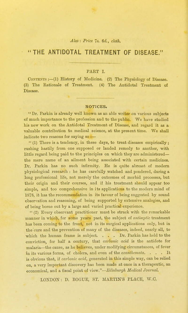 Aho : Price Is. 6d., cloth, THE ANTIDOTAL TREATMENT OF DISEASE. PART I. Contents :—(1) History of Medicine. (2) The Physiology of Diseaae. (3) The Rationale of Treatment, (4) The Antidotal Treatment of Disease. NOTICES. Dr. Parkin is already well known as an able writer on various subjects of much importance to the profession and to the public. We have studied his new work on the Antidotal Treatment of Disease, and regard it as a valuable contribution to medical science, at the present time. We shall indicate two reasons for saying so :—  (1) There is a tendency, in these days, to treat diseases empirically; rushing hastily from one supposed or lauded remedy to another, with little regard being paid to the principles on which they are administered— the mere name of an ailment being associated with certain medicines. Dr. Parkin has no such infirmity. He is quite abreast of modem physiological research : he has carefully watched and pondered, during a long professional life, not merely the outcomes of morbid processes, but their origin and their courses, and if his treatment should appear too simple, and too comprehensive in i ts applications to the modern mind of 1878, it has the recommendation in its favour of being suggested by sound observation and reasoning, of being supported by extensive analogies, and of being borne out by a large and varied practical experience.  (2) Every observant practitioner must be struck with the remarkable manner in which, for some years past, the subject of antiseptic treatment has been coming to the front, not in its surgical apphcations only, but in the cure and the prevention of many of the diseases, indeed, nearly all, to which the human frame is subject. . , . Dr. Parkin has held to the ■conviction, for half a century, that carbonic acid is the antidote for malaria—the cause, as he believes, under modifying circumstances, of fever in its various forms, of cholera, and even of the exantliemata. ... It is obvious that, if carbonic acid, generated in this simple way, can be relied on, a very important discovery has been made at once in a therapeutic, an economical, and a fiscal point of view.—Edinburgh Medical Journal. LONDON: D. BOGUE, ST. MARTIN'S PLACE, W.C.