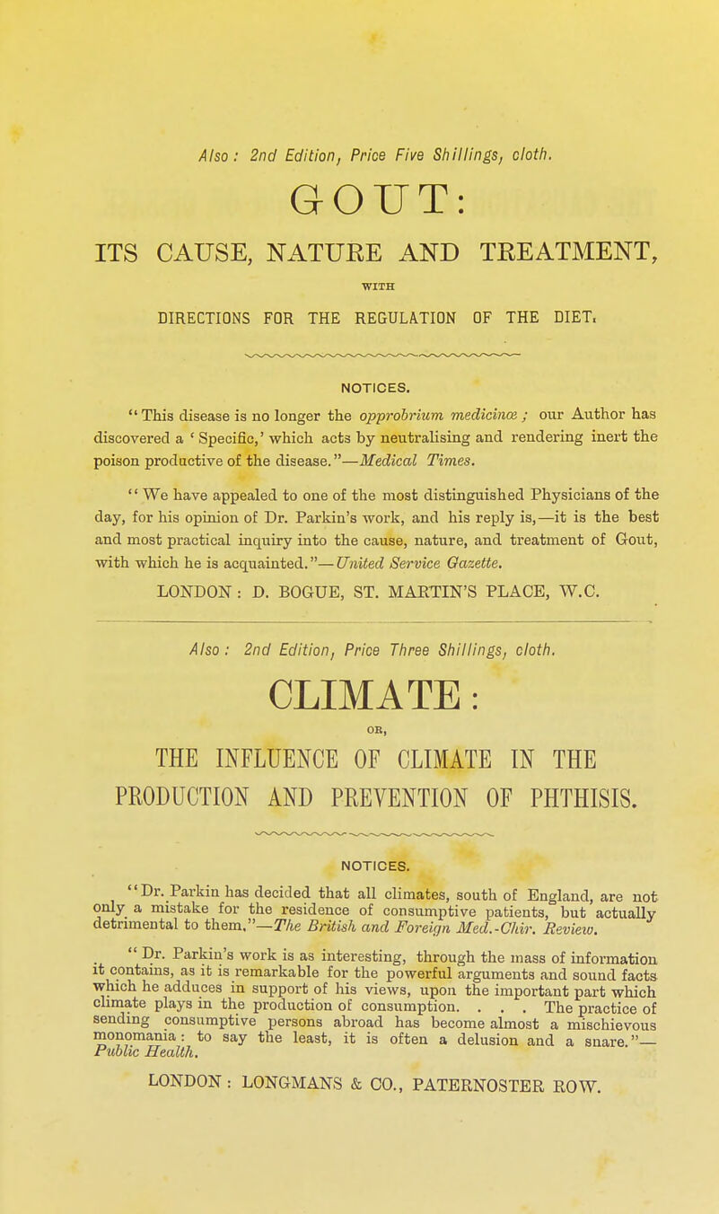 Also: 2nd Edition, Price Five Shillings, cloth. GOUT: ITS CAUSE, NATURE AND TREATMENT, WITH DIRECTIONS FOR THE REGULATION OF THE DIET. NOTICES. This disease is no longer the opprobrium medicinos j our Author has discovered a ' Specific,' which acts by neutralising and rendering inert the poison productive of the disease.—Medical Times.  We have appealed to one of the most distinguished Physicians of the day, for his opinion of Dr. Parkin's work, and his reply is,—it is the best and most practical inquiry into the cause, nature, and treatment of Gout, with which he is acquainted.—United Service Gazette. LONDON : D. BOGUE, ST. MARTIN'S PLACE, W.C. Also: 2nd Edition, Price Three Shillings, cloth, CLIMATE: OB, THE INFLUENCE OF CLIMATE IN THE PRODUCTION AND PREVENTION OF PHTHISIS. NOTICES. Dr. Parkin has decided that all climates, south of England, are not only a mistake for the residence of consumptive patients, but actually detrnnental to them.—T/te British and Foreign Med.-Ghir. Review.  Dr. Parkin's work is as interesting, through the mass of information it contams, as it is remarkable for the powerful arguments and sound facts which he adduces in support of his views, upon the important part which climate plays in the production of consumption. . . . The practice of sending consumptive persons abroad has become almost a mischievous monomania: to say the least, it is often a delusion and a snare — Public Health. LONDON : LONGMANS & CO., PATERNOSTER ROW.