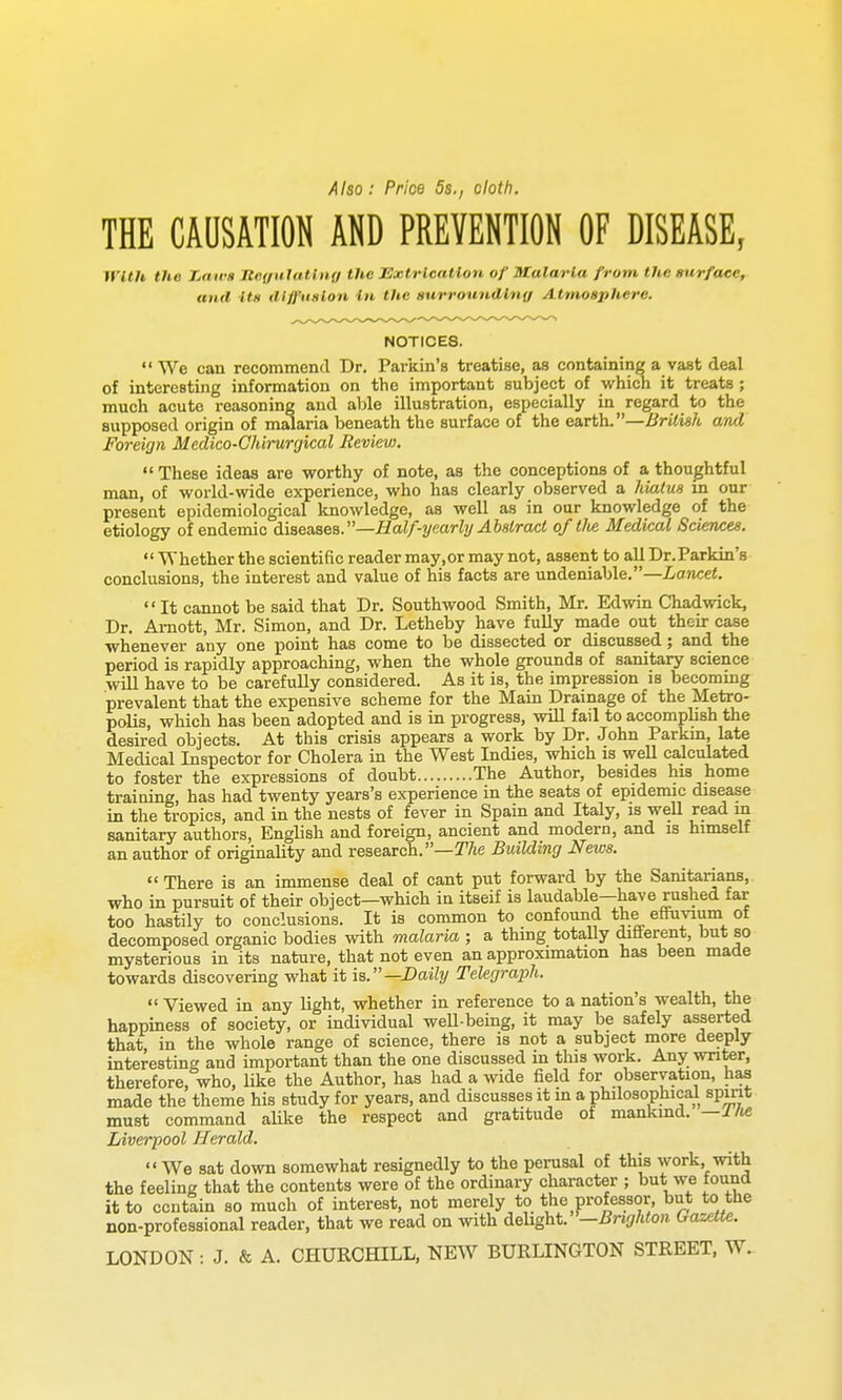 Also: Price 5s., cloth. THE CAUSATION AND PREVENTION OF DISEASE, with tho Zarvs IteffulaUng the Extrication of Utalarla from the surface, and Us dlffiiHlon in the surrounding Atmosphere. NOTICES.  We can recommend Dr. Parkin's treatise, as containing a vast deal of interesting information on the important subject of which it treats ; much acute reasoning and able illustration, especially in^ regard to the supposed origin of malaria beneath the surface of the earth.—British and Foreign Medico-Chirurgical Review,  These ideas are worthy of note, as the conceptions of a thoughtful man, of world-wide experience, who has clearly observed a hiatua in our present epidemiological knowledge, as well as in our knowledge of the etiology of endemic diaeaaeB.—Half-yearly Abstract oftlie Medical Sciences.  Whether the scientific reader may.or may not, assent to all Dr.Parkin's conclusions, the interest and value of his facts are undeniable.—Lancet. It cannot be said that Dr. Southwood Smith, Mr. Edwin Chadwick, Dr. Amott, Mr. Simon, and Dr. Letheby have fully made out their case whenever any one point has come to be dissected or discussed; and the period is rapidly approaching, when the whole grounds of sanitary science will have to be carefully considered. As it is, the impression is becomung prevalent that the expensive scheme for the Main Drainage of the Metro- polis, which has been adopted and is in progress, will fail to accomplish the desired objects. At this crisis appears a work by Dr. John Parkm, late Medical Inspector for Cholera in the West Indies, which is well calculated to foster the expressions of doubt The Author, besides his home training, has had twenty years's experience in the seats of epidemic disease in the tropics, and in the nests of fever in Spain and Italy, is weU read m sanitary authors, English and foreign, ancient and modern, and is himself an author of originality and research.—IT/ie Building News.  There is an immense deal of cant put forward by the Sanitarians, who in pursuit of their object—which in itseif is laudable—have rushed far too hastily to conclusions. It is common to confound the efiPuvium of decomposed organic bodies with malaria ; a thing totally different, but so mysterious in its nature, that not even an approximation has been made towards discovering what it is.—Daily Telegraph.  Viewed in any light, whether in reference to a nation's wealth, the happiness of society, or individual well-being, it may be safely asserted that, in the whole range of science, there is not a subject more deejply interesting and important than the one discussed m this work. Any writer, therefore, who, like the Author, has had a wide field for observation, has made the theme his study for years, and discusses it m a philosophical spmt must command aUke the respect and gratitude of mankind. —i/te Liverpool Herald.  We sat down somewhat resignedly to the perusal of this work, with the feeling that the contents were of the ordinary character ; but we found it to contain so much of interest, not merely to the professor, but to the non-professional reader, that we read on with delight. —Brighton Gazette. LONDON: J. & A. CHURCHILL. NEW BURLINGTON STREET, W.