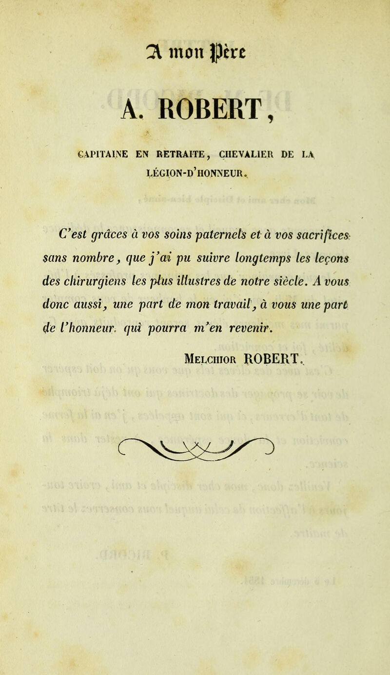 21 mon pre A. ROBERT, capitaine en retraite, chevalier de la légion-d'honneur» C'est grâces à vos soins paternels et à vos sacrifices? sans nombre, que j'ai pu suivre longtemps les leçons des chirurgiens les plus illustres de notre siècle. A vous donc aussi, une part de mon travait, à vous une part 4e l'honneur, qui pourra m'en revenir.