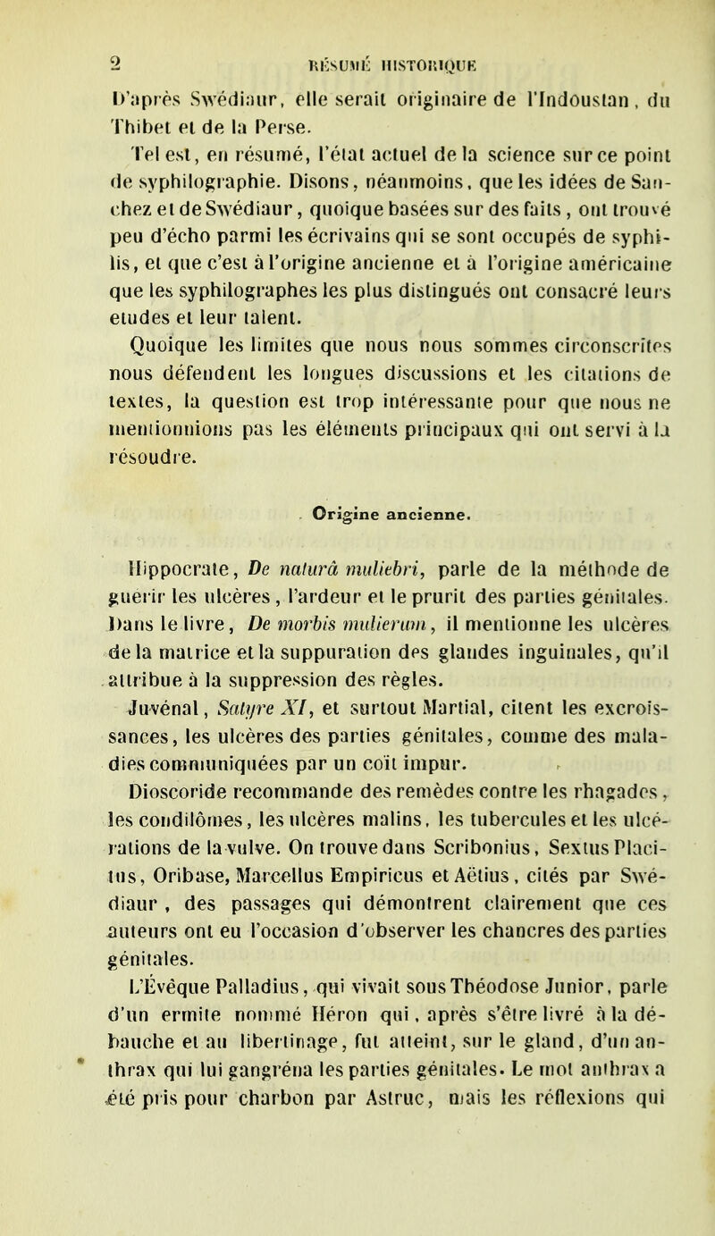 D'après Swêdiaur, elle sérail originaire de l'Indoustan, du Thibet et de la Perse. Tel est, en résumé, l'élût actuel de la science sur ce point de syphilographie. Disons, néanmoins, que les idées de San- chez et de Swêdiaur, quoique basées sur des faits , ont trouvé peu d'écho parmi les écrivains qui se sont occupés de syphi- lis, et que c'est à l'origine ancienne et à l'origine américaine que les syphilographes les plus distingués ont consacré leurs études et leur talent. Quoique les limites que nous nous sommes circonscrites nous défendent les longues discussions et les citations de textes, la question est trop intéressante pour que nous ne mentionnions pas les éléments principaux qui ont servi à la résoudre. Origine ancienne. Hippocraie, De naturâ muliebri, parle de la niélhode de guérir les ulcères , l'ardeur et le prurit des parties génitales. Dans le livre, De morbis millierum, il mentionne les ulcères delà matrice et la suppuration des glandes inguinales, qu'il attribue à la suppression des règles. Juvénal, Satyre XI, et surtout Martial, citent les excrois- sances, les ulcères des parties génitales, comme des mala- dies communiquées par un coït impur. Dioscoride recommande des remèdes contre les rhagades, les condilôrnes, les ulcères malins, les tubercules et les ulcé- rations de la vulve. On trouve dans Scribonius, SextusPlaci- tns, Oribase, Marcellus Empiricus etAëtius, cités par Swê- diaur , des passages qui démontrent clairement que ces auteurs ont eu l'occasion d'observer les chancres des parties génitales. L'Évêque Palladius, qui vivait sousTbéodose Junior, parle d'un ermite nommé Héron qui, après s'être livré à la dé- bauche et au libertinage, fut atteint, sur le gland, d'un an- thrax qui lui gangréna les parties génitales. Le mot anthrax a élè pris pouf charbon par Astruc, mais les réflexions qui