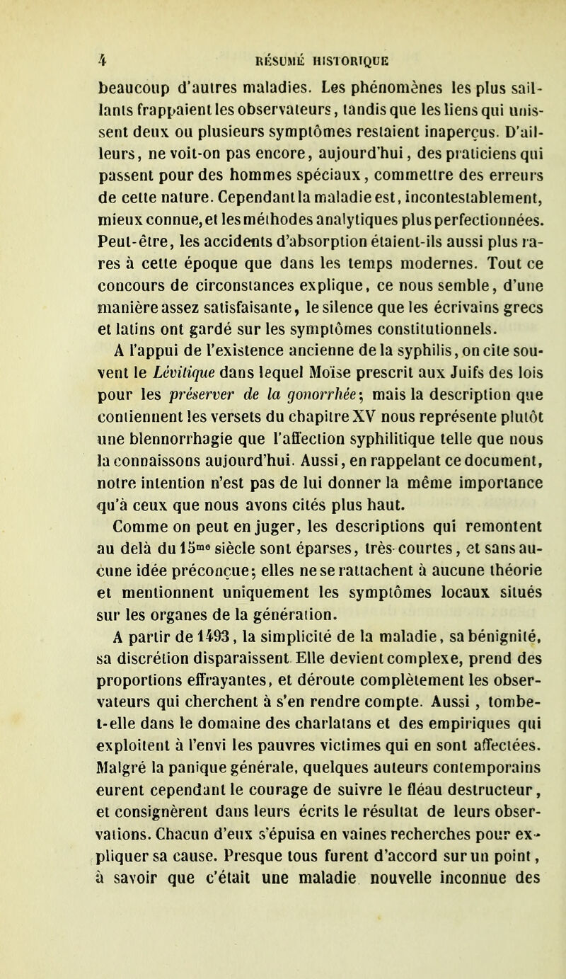 beaucoup d'autres maladies. Les phénomènes les plus sail- lants frappaient les observateurs, tandis que les liens qui unis- sent deux, ou plusieurs symptômes restaient inaperçus. D'ail- leurs, ne voit-on pas encore, aujourd'hui, des praticiens qui passent pour des hommes spéciaux, commettre des erreurs de celte nature. Cependant la maladie est, incontestablement, mieux connue,et les méthodes analytiques plus perfectionnées. Peut-être, les accidents d'absorption étaient-ils aussi plus ra- res à celte époque que dans les temps modernes. Tout ce concours de circonstances explique, ce nous semble, d'une manière assez satisfaisante, le silence que les écrivains grecs et latins ont gardé sur les symptômes constitutionnels. A l'appui de l'existence ancienne de la syphilis, on cite sou- vent le Lévitique dans lequel Moïse prescrit aux Juifs des lois pour les préserver de la gonorrhêe; mais la description que contiennent les versets du chapitre XV nous représente plutôt une blennorrhagie que l'affection syphilitique telle que nous la connaissons aujourd'hui. Aussi, en rappelant ce document, notre intention n'est pas de lui donner la même importance qu'à ceux que nous avons cités plus haut. Comme on peut en juger, les descriptions qui remontent au delà du 15™ siècle sont éparses, très courtes, et sans au- cune idée préconçue-, elles ne se rattachent à aucune théorie et mentionnent uniquement les symptômes locaux situés sur les organes de la génération. A partir de 1493, la simplicité de la maladie, sa bénignité, sa discrétion disparaissent Elle devient complexe, prend des proportions effrayantes, et déroute complètement les obser- vateurs qui cherchent à s'en rendre compte. Aussi, tombe- t-elle dans le domaine des charlatans et des empiriques qui exploitent à l'envi les pauvres victimes qui en sont affectées. Malgré la panique générale, quelques auteurs contemporains eurent cependant le courage de suivre le fléau destructeur, et consignèrent dans leurs écrits le résultat de leurs obser- vations. Chacun d'eux s'épuisa en vaines recherches pour ex - pliquer sa cause. Presque tous furent d'accord sur un point, à savoir que c'était une maladie nouvelle inconnue des