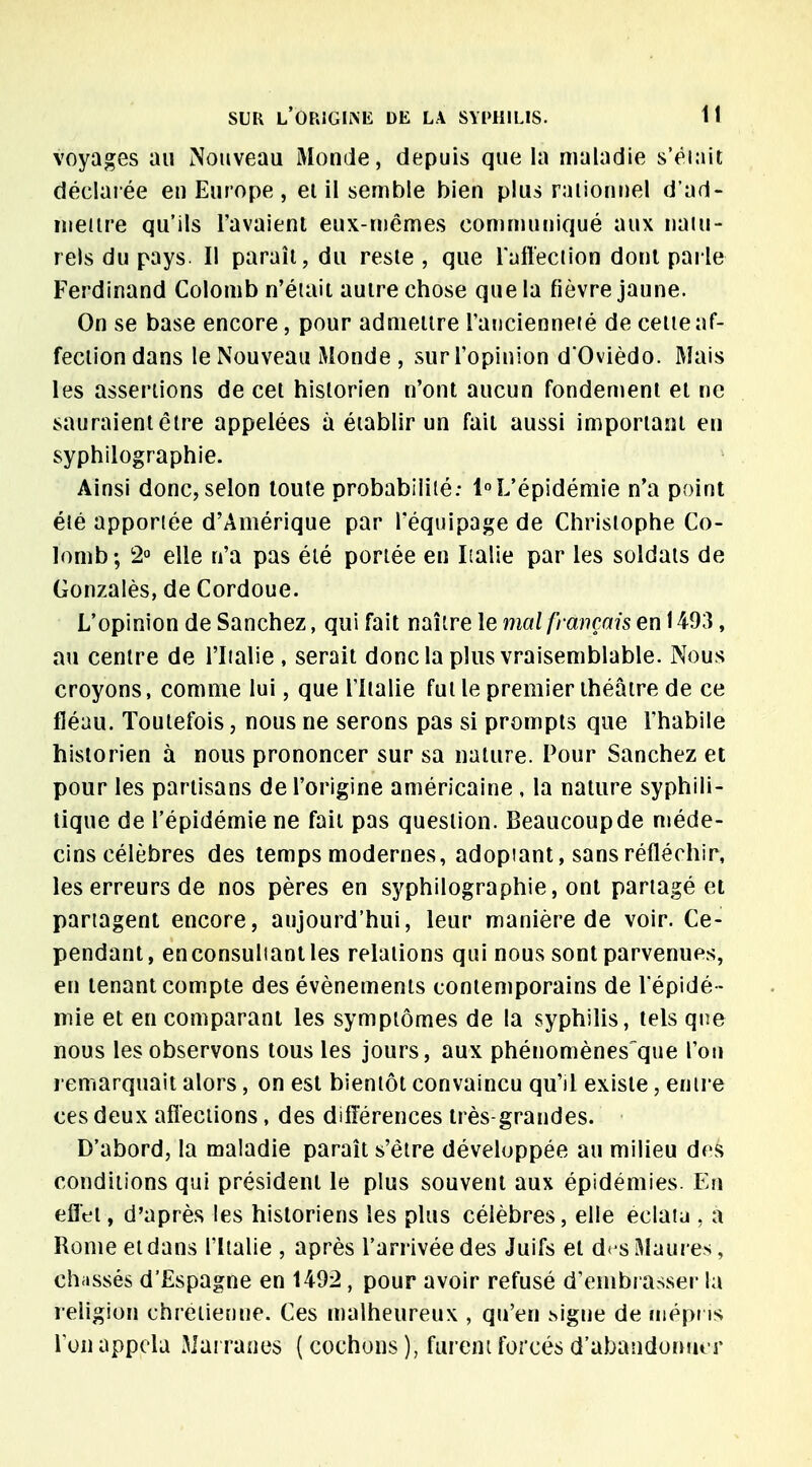 voyages au Nouveau Monde, depuis que la maladie s'était déclarée en Europe , ei il semble bien plus rationnel d'ad- mettre qu'ils l'avaient eux-mêmes communiqué aux natu- rels du pays II paraît, du reste , que l'affection dont parle Ferdinand Colomb n'était autre chose que la fièvre jaune. On se base encore, pour admettre l'ancienneté de cette af- fection dans le Nouveau Monde , sur l'opinion d'Ovièdo. Mais les assertions de cet historien n'ont aucun fondement et ne sauraient être appelées à établir un fait aussi important en syphilographie. Ainsi donc, selon toute probabilité: 1°L'épidémie n'a point été apportée d'Amérique par l'équipage de Christophe Co- lomb; 2° elle n'a pas été portée en Italie par les soldats de Gonzalès, de Cordoue. L'opinion de Sanchez, qui fait naître le mal français en 1493, au centre de l'Italie , serait donc la plus vraisemblable. Nous croyons, comme lui, que l'Italie fut le premier théâtre de ce fléau. Toutefois, nous ne serons pas si prompts que l'habile historien à nous prononcer sur sa nature. Pour Sanchez et pour les partisans de l'origine américaine , la nature syphili- tique de l'épidémie ne fait pas question. Beaucoupde méde- cins célèbres des temps modernes, adoptant, sans réfléchir, les erreurs de nos pères en syphilographie, ont partagé et partagent encore, aujourd'hui, leur manière de voir. Ce- pendant, enconsuliantles relations qui nous sont parvenues, en tenant compte des événements contemporains de l'épidé - mie et en comparant les symptômes de la syphilis, tels que nous les observons tous les jours, aux phénomènes que l'on remarquait alors, on est bientôt convaincu qu'il existe, entre ces deux affections, des différences très-grandes. D'abord, la maladie paraît s'être développée au milieu des conditions qui président le plus souvent aux épidémies. En effet, d'après les historiens les plus célèbres, elle eclatu , a Rome et dans l'Italie , après l'arrivée des Juifs et des Maures, chassés d'Espagne en 1492, pour avoir refusé d'embrasser la religion chrétienne. Ces malheureux , qu'en signe de mépris l'on appela Marranes ( cochons ), furent forcés d'abandonner