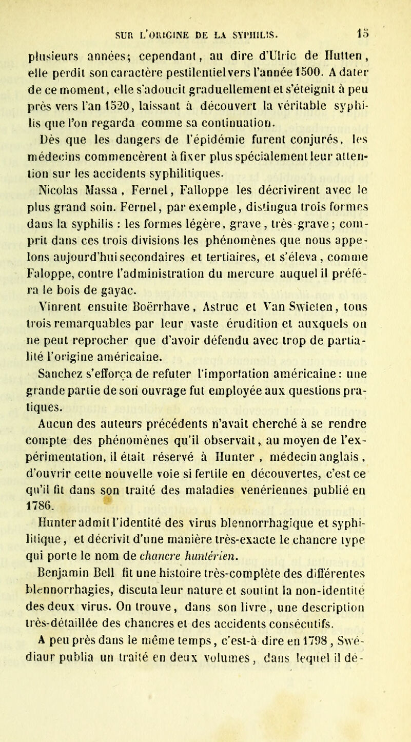 plusieurs années; cependant, au dire d'Ulric de Ilutten, elle perdit son caractère pestilentiel vers Tannée 1500. A dater de ce moment, elle s'adoucit graduellement et s'éteignit à peu près vers l'an 1520, laissant à découvert la véritable syphi- lis que l'on regarda comme sa continuation. Dès que les dangers de l'épidémie furent conjurés. les médecins commencèrent à fixer plus spécialement leur atten- tion sur les accidents syphilitiques. Nicolas Massa, Fernel, Falloppe les décrivirent avec le plus grand soin. Fernel, par exemple, distingua trois formes dans la syphilis : les formes légère, grave, très grave ; com- prit dans ces trois divisions les phénomènes que nous appe- lons aujourd'hui secondaires et tertiaires, et s'éleva, comme Faloppe, contre l'administration du mercure auquel il préfé- ra le bois de gayac. Vinr ent ensuite Boërrhave, Astruc et VanSwieten, tous trois remarquables par leur vaste érudition et auxquels on ne peut reprocher que d'avoir défendu avec trop de partia- lité l'origine américaine. Sanchez s'efforça de réfuter l'importation américaine: une grande partie de son ouvrage fut employée aux questions pra- tiques. Aucun des auteurs précédents n'avait cherché à se rendre compte des phénomènes qu'il observait, au moyen de l'ex- périmentation, il était réservé à Hunter , médecin anglais , d'ouvrir cette nouvelle voie si fertile en découvertes, c'est ce qu'il fit dans son traité des maladies vénériennes publié en 1786. Hunter admit l'identité des virus blennorrhagique et syphi- litique , et décrivit d'une manière très-exacte le chancre type qui porte le nom de chancre huniérien. Benjamin Bell fit une histoire très-complète des différentes bl^nnorrhagies, discuta leur nature et soutint la non-identité des deux virus. On trouve, dans son livre, une description très-détaillée des chancres et des accidents consécutifs. A peu près dans le même temps, c'est-à dire en 1798, Swé- diaur publia un traité en deux volumes, dans lequel il dé-