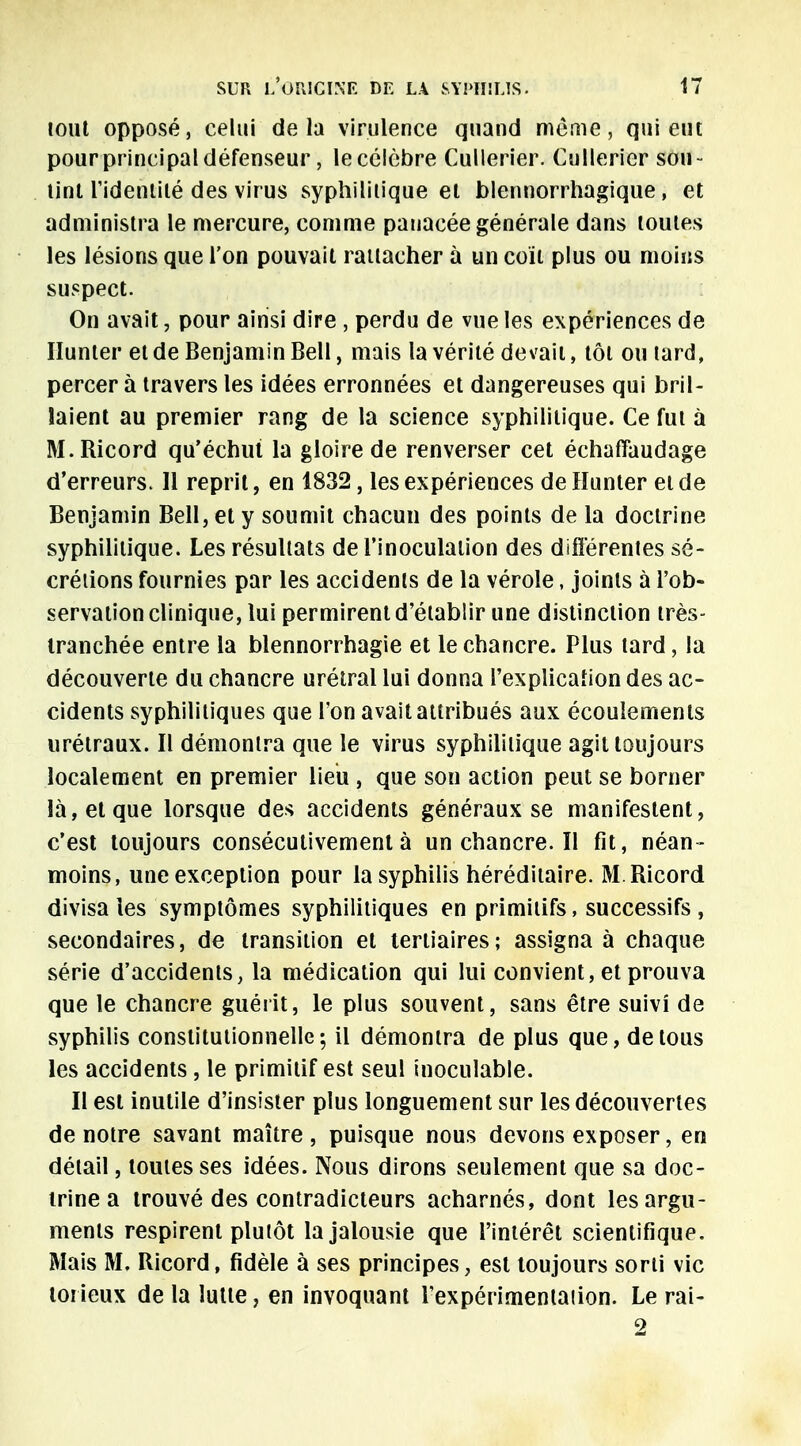 tout opposé, celui delà virulence quand même, qui eut pour principal défenseur, le célèbre Cullerier. Cullerier sou- lint l'identilé des virus syphilitique et blennorrhagique, et administra le mercure, comme panacée générale dans toutes les lésions que l'on pouvait rattacher à un coït plus ou moins suspect. On avait, pour ainsi dire , perdu de vue les expériences de Hunier et de Benjamin Bell, mais la vérité devait, tôt ou tard, percer à travers les idées erronnées et dangereuses qui bril- laient au premier rang de la science syphilitique. Ce fut à M.Ricord qu'échut la gloire de renverser cet échafîaudage d'erreurs. Il reprit, en 1832, les expériences de Hunter et de Benjamin Bell, et y soumit chacun des points de la doctrine syphilitique. Les résultats de l'inoculation des différentes sé- crétions fournies par les accidents de la vérole, joints à l'ob- servation clinique, lui permirent d'établir une distinction très- tranchée entre la blennorrhagie et le chancre. Plus tard, la découverte du chancre urétral lui donna l'explication des ac- cidents syphilitiques que l'on avait attribués aux écoulements urétraux. Il démontra que le virus syphilitique agit toujours localement en premier lieu , que son action peut se borner là, et que lorsque des accidents généraux se manifestent, c'est toujours consécutivement à unchancre.il fit, néan- moins, une exception pour la syphilis héréditaire. M.Ricord divisa les symptômes syphilitiques en primitifs, successifs , secondaires, de transition et tertiaires; assigna à chaque série d'accidents, la médication qui lui convient, et prouva que le chancre guérit, le plus souvent, sans être suivi de syphilis constitutionnelle; il démontra de plus que, de tous les accidents, le primitif est seul inoculable. Il est inutile d'insister plus longuement sur les découvertes de notre savant maître , puisque nous devons exposer, en détail, toutes ses idées. Nous dirons seulement que sa doc- trine a trouvé des contradicteurs acharnés, dont les argu- ments respirent plutôt la jalousie que l'intérêt scientifique. Mais M. Ricord, fidèle à ses principes, est toujours sorti vie torieux de la lutte, en invoquant l'expérimeniaiion. Le rai- 2