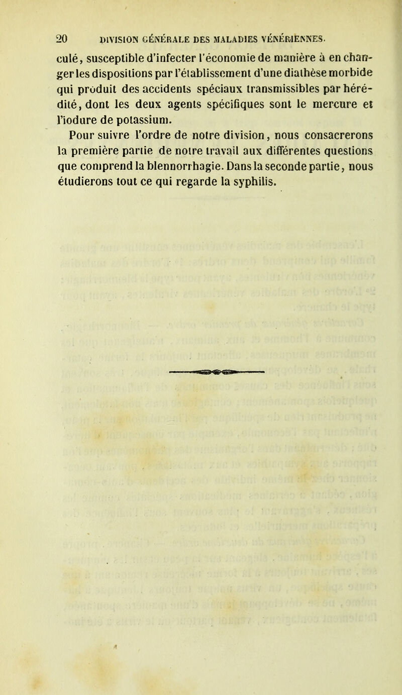 culé, susceptible d'infecter l'économie de manière à en chan- ger les dispositions par l'éiablissement d'une diathèse morbide qui produit des accidents spéciaux transmissibles par héré- dité, dont les deux agents spécifiques sont le mercure et l'iodure de potassium. Poursuivre l'ordre de notre division, nous consacrerons la première panie de notre travail aux différentes questions que comprend la blennorrhagie. Dans la seconde partie, nous étudierons tout ce qui regarde la syphilis.