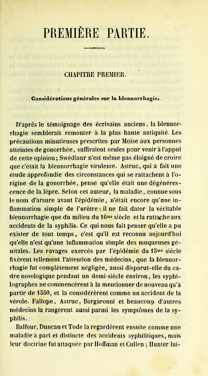 PREMIÈRE PARTIE. CHAPITRE PREMIER. Considérations générales sur la blennorrhagie. D'après le témoignage des écrivains anciens, la blennor- rhagie semblerait remonter à la plus haute antiquité. Les précautions minutieuses prescrites par Moïse aux personnes atteintes de gonorrhée, suffiraient seules pour venir à l'appui de cette opinion ; Swédiaur n'est même pas éloigné de croire que c'était la blennorrhagie viruleme. Astruc,quia fait une élude approfondie des circonstances qui se rattachent à l'o- rigine delà gonorrhée, pense qu'elle était une dégénéres- cence de la lèpre. Selon cet auteur, la maladie, connue sous le nom d'arsure avant l'épidémie, n'était encore qu'une in- flammation simple de l'urètre: il ne fait dater la véritable blennorrhagie que du milieu du 16» siècle et la rattache aux accidents de la syphilis. Ce qui nous fait penser qu'elle a pu exister de tout temps , c'est qu'il est reconnu aujourd'hui qu'elle n'est qu'une inflammation simple des muqueuses gé- nitales. Les ravages exercés par l'épidémie du i5me siècle fixèrent tellement l'attemion des médecins, que la blennor- rhagie fut complètement négligée, aussi disparut-elle du ca- dre nosologique pendant un demi-siècle environ, les syphi- lographes ne commencèrent à la mentionner de nouveau qu'à partir de 1550, et la considérèrent comme un accident de la vérole. Fallope, Aslruc, Borgaronni et beaucoup d'autres médecins la rangèrent aussi parmi les symptômes de la sy- philis. Balfour, Duncan et Tode la regardèrent ensuite comme une maladie à part et distincte des accidents syphilitiques, mais leur docirine fut attaquée parHofl'man etCullen ; Hunier lui-