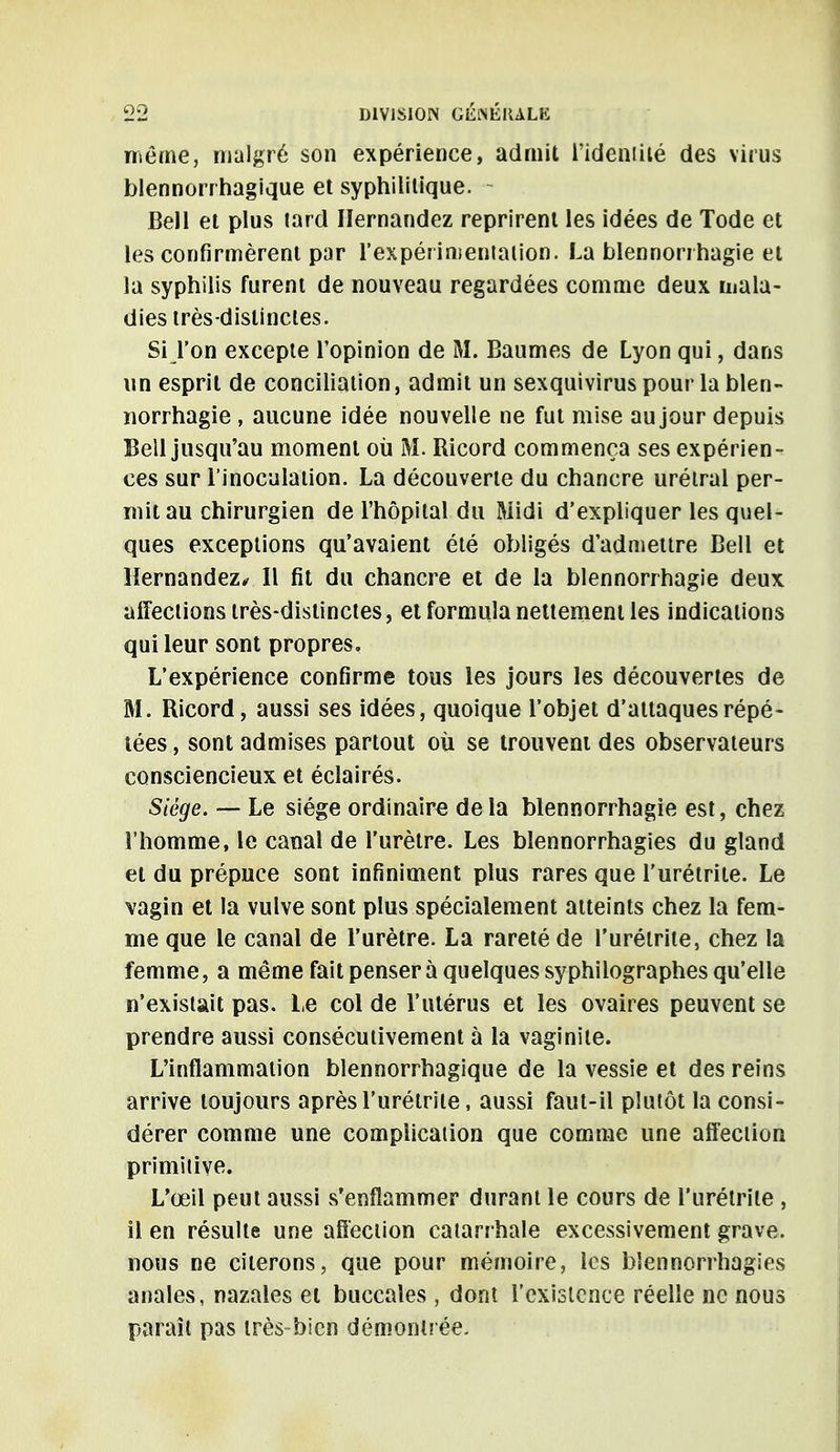 même, malgré son expérience, admit l'identité des virus blennorrhagique et syphilitique. Bell et plus lard Iïernandez reprirent les idées de Tode et les confirmèrent par l'expérimentation. La blennorrhagie et la syphilis furent de nouveau regardées comme deux mala- dies très-distinctes. Si l'on excepte l'opinion de M. Baumes de Lyon qui, dans un esprit de conciliation, admit un sexquivirus pour la blen- norrhagie , aucune idée nouvelle ne fut mise au jour depuis Bell jusqu'au moment où M. Ricord commença ses expérien- ces sur l'inoculation. La découverte du chancre urétral per- mit au chirurgien de l'hôpital du Midi d'expliquer les quel- ques exceptions qu'avaient été obligés d'admettre Bell et Hernandez* Il fit du chancre et de la blennorrhagie deux affections très-distinctes, et formula nettement les indications qui leur sont propres. L'expérience confirme tous les jours les découvertes de M. Ricord, aussi ses idées, quoique l'objet d'attaques répé- tées , sont admises partout où se trouvent des observateurs consciencieux et éclairés. Siège. — Le siège ordinaire delà blennorrhagie est, chez l'homme, le canal de l'urètre. Les bîennorrhagies du gland et du prépuce sont infiniment plus rares que l'urétrite. Le vagin et la vulve sont plus spécialement atteints chez la fem- me que le canal de l'urètre. La rareté de l'urétrite, chez la femme, a même fait penser à quelques syphilographes qu'elle n'existait pas. Le col de l'utérus et les ovaires peuvent se prendre aussi consécutivement à la vaginite. L'inflammation blennorrhagique de la vessie et des reins arrive toujours après l'urétrite, aussi faut-il plutôt la consi- dérer comme une complication que comme une affection primitive. L'œil peut aussi s'enflammer durant le cours de l'urétrite , il en résulte une affection catarrhale excessivement grave, nous ne citerons, que pour mémoire, les bîennorrhagies anales, nazales et buccales , dont l'existence réelle ne nous paraît pas très-bien démontrée-