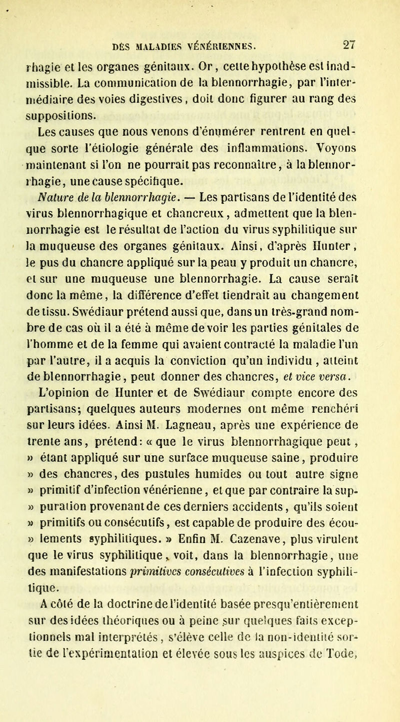 rhagie et les organes génitaux. Or, celte hypothèse est inad- missible. La communication de la blennorrhagie, par l'inier- médiaire des voies digestives, doit donc figurer au rang des suppositions. Les causes que nous venons d'énumérer rentrent en quel- que sorte l'étiologie générale des inflammations. Voyons maintenant si l'on ne pourrait pas reconnaître, à la blennor- rhagie, une cause spécifique. Nature de la blennorrhagie. — Les partisans de l'identité des virus blennorrhagique et chancreux, admettent que la blen- norrhagie est le résultat de l'action du virus syphilitique sur la muqueuse des organes génitaux. Ainsi, d'après Humer, le pus du chancre appliqué sur la peau y produit un chancre, et sur une muqueuse une blennorrhagie. La cause serait donc la même, la différence d'effet tiendrait au changement de tissu. Swédiaur prétend aussi que, dans un très-grand nom- bre de cas où il a été à même devoir les parties génitales de l'homme et de la femme qui avaient contracté la maladie l'un par l'autre, il a acquis la conviction qu'un individu , atteint de blennorrhagie, peut donner des chancres, et vice versa. L'opinion de Hunier et de Swédiaur compte encore des partisans; quelques auteurs modernes ont même renchéri sur leurs idées. Ainsi M. Lagneau, après une expérience de trente ans, prétend: « que le virus blennorrhagique peut, » étant appliqué sur une surface muqueuse saine, produire » des chancres, des pustules humides ou tout autre signe » primitif d'infection vénérienne, et que par contraire lasup- » puraiion provenant de ces derniers accidents, qu'ils soient » primitifs ou consécutifs, est capable de produire des écou- » Iements syphilitiques. » Enfin M. Cazenave, plus virulent que le virus syphilitique > voit, dans la blennorrhagie, une des manifestations primitives consécutives à l'infection syphili- tique. Acôlé de la doctrine de l'identité basée presqu'entièrement sur des idées théoriques ou à peine .sur quelques faits excep- tionnels mal interprétés, s'élève celle de la non-identité sor- tie de l'expérimentation et élevée sous les auspices de Tode,